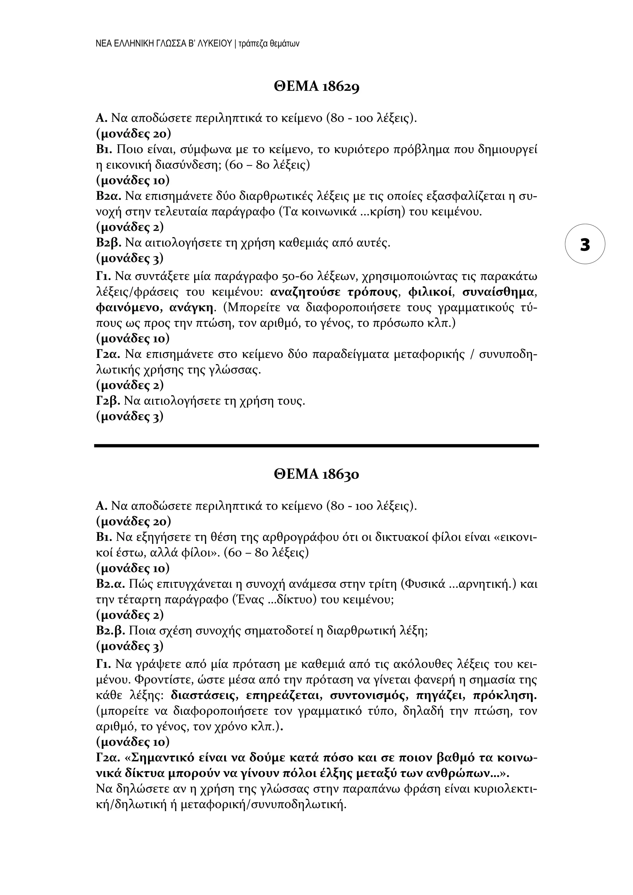 ΝΕΑ ΕΛΛΗΝΙΚΗ ΓΛΩΣΣΑ Β’ ΛΥΚΕΙΟΥ | τράπεζα θεμάτων
3
ΘΕΜΑ 18629
Α. Να αποδώςετε περιληπτικϊ το κεύμενο (80 - 100 λϋξεισ).
(μονάδεσ 20)
Β1. Ποιο εύναι, ςύμφωνα με το κεύμενο, το κυριότερο πρόβλημα που δημιουργεύ
η εικονικό διαςύνδεςη; (60 – 80 λϋξεισ)
(μονάδεσ 10)
Β2α. Να επιςημϊνετε δύο διαρθρωτικϋσ λϋξεισ με τισ οπούεσ εξαςφαλύζεται η ςυ-
νοχό ςτην τελευταύα παρϊγραφο (Τα κοινωνικϊ ...κρύςη) του κειμϋνου.
(μονάδεσ 2)
Β2β. Να αιτιολογόςετε τη χρόςη καθεμιϊσ από αυτϋσ.
(μονάδεσ 3)
Γ1. Να ςυντϊξετε μύα παρϊγραφο 50-60 λϋξεων, χρηςιμοποιώντασ τισ παρακϊτω
λϋξεισ/φρϊςεισ του κειμϋνου: αναζητούςε τρόπουσ, φιλικοί, ςυναίςθημα,
φαινόμενο, ανάγκη. (Μπορεύτε να διαφοροποιόςετε τουσ γραμματικούσ τύ-
πουσ ωσ προσ την πτώςη, τον αριθμό, το γϋνοσ, το πρόςωπο κλπ.)
(μονάδεσ 10)
Γ2α. Να επιςημϊνετε ςτο κεύμενο δύο παραδεύγματα μεταφορικόσ / ςυνυποδη-
λωτικόσ χρόςησ τησ γλώςςασ.
(μονάδεσ 2)
Γ2β. Να αιτιολογόςετε τη χρόςη τουσ.
(μονάδεσ 3)
ΘΕΜΑ 18630
Α. Να αποδώςετε περιληπτικϊ το κεύμενο (80 - 100 λϋξεισ).
(μονάδεσ 20)
Β1. Nα εξηγόςετε τη θϋςη τησ αρθρογρϊφου ότι οι δικτυακού φύλοι εύναι «εικονι-
κού ϋςτω, αλλϊ φύλοι». (60 – 80 λϋξεισ)
(μονάδεσ 10)
Β2.α. Πώσ επιτυγχϊνεται η ςυνοχό ανϊμεςα ςτην τρύτη (Φυςικϊ ...αρνητικό.) και
την τϋταρτη παρϊγραφο (Ένασ …δύκτυο) του κειμϋνου;
(μονάδεσ 2)
Β2.β. Ποια ςχϋςη ςυνοχόσ ςηματοδοτεύ η διαρθρωτικό λϋξη;
(μονάδεσ 3)
Γ1. Να γρϊψετε από μύα πρόταςη με καθεμιϊ από τισ ακόλουθεσ λϋξεισ του κει-
μϋνου. Φροντύςτε, ώςτε μϋςα από την πρόταςη να γύνεται φανερό η ςημαςύα τησ
κϊθε λϋξησ: διαςτάςεισ, επηρεάζεται, ςυντονιςμόσ, πηγάζει, πρόκληςη.
(μπορεύτε να διαφοροποιόςετε τον γραμματικό τύπο, δηλαδό την πτώςη, τον
αριθμό, το γϋνοσ, τον χρόνο κλπ.).
(μονάδεσ 10)
Γ2α. «Σημαντικό είναι να δούμε κατά πόςο και ςε ποιον βαθμό τα κοινω-
νικά δίκτυα μπορούν να γίνουν πόλοι έλξησ μεταξύ των ανθρώπων…».
Να δηλώςετε αν η χρόςη τησ γλώςςασ ςτην παραπϊνω φρϊςη εύναι κυριολεκτι-
κό/δηλωτικό ό μεταφορικό/ςυνυποδηλωτικό.
 