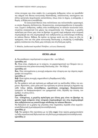 ΝΕΑ ΕΛΛΗΝΙΚΗ ΓΛΩΣΣΑ Β’ ΛΥΚΕΙΟΥ | τράπεζα θεμάτων
2
τεύται ςυνεχώσ και εύναι ςαφϋσ ότι ο μοναχικόσ ϊνθρωποσ τεύνει να προςδεθεύ
πιο ςφιχτϊ ςτα δύκτυα κοινωνικόσ διαςύνδεςησ, απαλύνοντασ ταυτόχρονα και
ϊλλεσ αρνητικϋσ ψυχολογικϋσ καταςτϊςεισ, όπωσ εύναι το ϊγχοσ, η απόρριψη, ο
θυμόσ, η θλύψη και η κατϊθλιψη.
Τα κοινωνικϊ δύκτυα εύναι πολύπλοκοι και πολυεπύπεδοι οργανιςμού,
οι οπούοι διαρκώσ εξελύςςονται, διογκώνονται, αναπροςαρμόζονται ό περιορύζο-
νται. Συχνϊ ο ϊνθρωποσ, καθώσ εύναι ςυνδεδεμϋνοσ ςε κϊποιον κοινωνικό ιςτό,
ςτερεύται αναγκαςτικϊ ϋνα μϋροσ τησ ατομικότητϊσ του. Επομϋνωσ, η μεγϊλη
πρόκληςη για όλουσ μασ εύναι να βρούμε τη χρυςό τομή ανϊμεςα ςτην ατομικό
ςυμπεριφορϊ και ςτη ςυμπεριφορϊ που εκδηλώνεται ωσ αποτϋλεςμα ςύνδεςησ
ςε κϊποιο δύκτυο. Βϋβαια, θα πρϋπει να ϋχουμε κατϊ νου ότι, όπωσ ςε όλα τα
πρϊγματα, ϋτςι και ςτα μϋςα κοινωνικόσ δικτύωςησ η επωφελόσ ό επιβλαβόσ
χρόςη εναπόκειται ςτισ δικϋσ μασ επιλογϋσ και ςτη δικό μασ κρύςη.
Τ. Μπϊιλα, Διαδικτυακό περιοδικό Thinkfree, 21.8.2012 (διαςκευό).
ΘΕΜΑ 18628
Α. Να αποδώςετε περιληπτικϊ το κεύμενο (80 - 100 λϋξεισ).
(μονάδεσ 20)
Β1. Ποια εύναι, ςύμφωνα με το κεύμενο, τα χαρακτηριςτικϊ των δεςμών που α-
ναπτύςςονται ςτα μϋςα κοινωνικόσ δικτύωςησ; (60 – 80 λϋξεισ)
(μονάδεσ 10)
Β2α. Πώσ επιτυγχϊνεται η ςυνοχό ανϊμεςα ςτην τϋταρτη και την πϋμπτη παρϊ-
γραφο του κειμϋνου;
(μονάδεσ 2)
Β2β. Ποια ςχϋςη ςυνοχόσ ςηματοδοτεύ η διαρθρωτικό λϋξη;
(μονάδεσ 3)
Γ1. Να γρϊψετε από μύα πρόταςη με καθεμιϊ από τισ ακόλουθεσ λϋξεισ του κει-
μϋνου. Φροντύςτε, ώςτε μϋςα από την πρόταςη να γύνεται φανερό η ςημαςύα τησ
κϊθε λϋξησ: πόλοι, πεποιθήςεισ, αμεςότητα, γνώριςμα, διογκώνονται
(μπορεύτε να διαφοροποιόςετε τον γραμματικό τύπο, δηλαδό την πτώςη, τον
αριθμό, το γϋνοσ κλπ.).
(μονάδεσ 10)
Γ2α. «Επομένωσ, η μεγάλη πρόκληςη για όλουσ μασ είναι να βρούμε τη
χρυςή τομή ανάμεςα ςτην ατομική ςυμπεριφορά και ςτη ςυμπεριφορά
που εκδηλώνεται ωσ αποτέλεςμα ςύνδεςησ ςε κάποιο δίκτυο».
Να δηλώςετε αν η χρόςη τησ γλώςςασ ςτην παραπϊνω περύοδο εύναι κυριολε-
κτικό/δηλωτικό ό μεταφορικό/ςυνυποδηλωτικό.
(μονάδεσ 3)
Γ2β. Να γρϊψετε δύο προτϊςεισ με τη λϋξη τομή. Στην πρώτη χρηςιμοποιόςτε
τη λϋξη κυριολεκτικϊ/δηλωτικϊ και ςτη δεύτερη μεταφορικϊ/ςυνυποδηλωτικϊ.
(μονάδεσ 2)
 