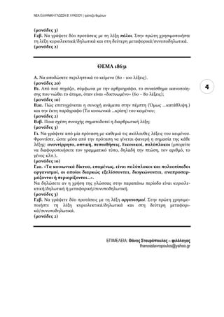 ΝΕΑ ΕΛΛΗΝΙΚΗ ΓΛΩΣΣΑ Β’ ΛΥΚΕΙΟΥ | τράπεζα θεμάτων
4
(μονάδεσ 3)
Γ2β. Να γρϊψετε δύο προτϊςεισ με τη λϋξη πόλοι. Στην πρώτη χρηςιμοποιόςτε
τη λϋξη κυριολεκτικϊ/δηλωτικϊ και ςτη δεύτερη μεταφορικϊ/ςυνυποδηλωτικϊ.
(μονάδεσ 2)
ΘΕΜΑ 18631
Α. Να αποδώςετε περιληπτικϊ το κεύμενο (80 - 100 λϋξεισ).
(μονάδεσ 20)
Β1. Από πού πηγϊζει, ςύμφωνα με την αρθρογρϊφο, το ςυναύςθημα ικανοπούη-
ςησ που νιώθει το ϊτομο, όταν εύναι «δικτυωμϋνο» (60 – 80 λϋξεισ);
(μονάδεσ 10)
Β2α. Πώσ επιτυγχϊνεται η ςυνοχό ανϊμεςα ςτην πϋμπτη (Όμωσ ...κατϊθλιψη.)
και την ϋκτη παρϊγραφο (Τα κοινωνικϊ …κρύςη) του κειμϋνου;
(μονάδεσ 2)
Β2β. Ποια ςχϋςη ςυνοχόσ ςηματοδοτεύ η διαρθρωτικό λϋξη;
(μονάδεσ 3)
Γ1. Να γρϊψετε από μύα πρόταςη με καθεμιϊ τισ ακόλουθεσ λϋξεισ του κειμϋνου.
Φροντύςτε, ώςτε μϋςα από την πρόταςη να γύνεται φανερό η ςημαςύα τησ κϊθε
λϋξησ: αναντίρρητο, οπτική, πεποιθήςεισ, Εικονικοί, πολύπλοκοι (μπορεύτε
να διαφοροποιόςετε τον γραμματικό τύπο, δηλαδό την πτώςη, τον αριθμό, το
γϋνοσ κλπ.).
(μονάδεσ 10)
Γ2α. «Τα κοινωνικά δίκτυα, επομένωσ, είναι πολύπλοκοι και πολυεπίπεδοι
οργανιςμοί, οι οποίοι διαρκώσ εξελίςςονται, διογκώνονται, αναπροςαρ-
μόζονται ή περιορίζονται…».
Να δηλώςετε αν η χρόςη τησ γλώςςασ ςτην παραπϊνω περύοδο εύναι κυριολε-
κτικό/δηλωτικό ό μεταφορικό/ςυνυποδηλωτικό.
(μονάδεσ 3)
Γ2β. Να γρϊψετε δύο προτϊςεισ με τη λϋξη οργανιςμοί. Στην πρώτη χρηςιμο-
ποιόςτε τη λϋξη κυριολεκτικϊ/δηλωτικϊ και ςτη δεύτερη μεταφορι-
κϊ/ςυνυποδηλωτικϊ.
(μονάδεσ 2)
ΕΠΙΜΕΛΕΙΑ: Θάνος ΢τασρόποσλος – φιλόλογος
thanosstavropoulos@yahoo.gr
 