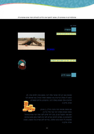 31
‫לה‬ ‫שותפים‬ ‫שהם‬ ‫חסד‬ ‫לפעילות‬ ‫הילדים‬ ‫את‬ ‫לחשוף‬ ‫אפשר‬ .‫לה‬ ‫שותפים‬ ‫היו‬ ‫שהתלמידים‬
.‫כזאת‬ ‫פעילות‬ ‫להם‬ ‫להזכיר‬ ‫או‬
26 ‫עמוד‬
‫העשרה‬
‫הדמויות‬ ‫אחת‬ ‫אורחים‬ ‫מכניס‬ ‫אבינו‬ ‫אברהם‬
‫אורחים‬ ‫להכנסת‬ ‫מודל‬ ‫שמשמשת‬ ‫המקראיות‬
‫י"ח‬ ‫בפרק‬ ‫בראשית‬ ‫בספר‬ ‫כבר‬ .‫אברהם‬ ‫היא‬
‫ביתו‬ ‫אל‬ ‫אברהם‬ ‫הכניס‬ ‫כיצד‬ ‫לקרוא‬ ‫אפשר‬
‫אליו‬ ‫שבאו‬ ‫האנשים‬ ‫שלושת‬ ‫את‬ ‫בהתלהבות‬
‫המדרשים‬ .‫ובמסירות‬ ‫בזריזות‬ ‫אותם‬ ‫ושירת‬
‫זה‬ ‫בקישור‬ .‫אלו‬ ‫מעשים‬ ‫ומרחיבים‬ ‫מפתחים‬
‫קשר‬ ‫הקשור‬ ,‫במדרש‬ ‫המוטיבים‬ ‫אחד‬ .‫רפל‬ ‫יואל‬ ‫ידי‬ ‫על‬ ‫מבוארים‬ ‫מהם‬ ‫כמה‬ ‫למצוא‬ ‫תוכלו‬
,‫כיוונים‬ ‫מכמה‬ ‫פתוח‬ ‫שהיה‬ ,‫אברהם‬ ‫של‬ ‫האוהל‬ ‫בנוי‬ ‫היה‬ ‫שבו‬ ‫האופן‬ ‫הוא‬ ,‫לענייננו‬ ‫הדוק‬
.‫להיכנס‬ ‫יוכל‬ ‫שחפץ‬ ‫מי‬ ‫שכל‬ ‫כדי‬
‫יוחנן‬ ‫בן‬ ‫יוסי‬ '‫שר‬ ‫מציינת‬ ‫המשנה‬ ‫ירושלים‬ ‫איש‬ ‫יוחנן‬ ‫בן‬ ‫יוסי‬ :‫לב‬ ‫שימו‬
‫בין‬ ‫זיקה‬ ‫שיש‬ ‫ייתכן‬ .‫השני‬ ‫המקדש‬ ‫בית‬ ‫בימי‬ ‫חי‬ ‫הוא‬ .'‫ירושלים‬ ‫'איש‬ ‫היה‬
‫עיר‬ ‫בהיותה‬ ,‫ירושלים‬ .‫במשנה‬ ‫נס‬ ‫על‬ ‫מעלה‬ ‫שהוא‬ ‫ערך‬ ‫ובין‬ ‫מגוריו‬ ‫מקום‬
‫ביחידת‬ ‫כך‬ ‫על‬ ‫הרחבנו‬ .‫אורחים‬ ‫הכנסת‬ ‫של‬ ‫מקום‬ ‫הייתה‬ ,‫לרגל‬ ‫אליה‬ ‫שעלו‬
.)145 ‫(עמוד‬ ‫הזמן‬ ‫בשער‬ ‫החגים‬
‫לדיון‬ ‫הצעה‬
,‫דעתכם‬ ‫מה‬ :‫בשאלה‬ ‫התלמידים‬ ‫עם‬ ‫לדון‬ ‫אפשר‬ ‫קבע‬ ‫דרך‬ ‫ונתינה‬ ‫הבית‬ ‫של‬ ‫הזה‬ ‫בהקשר‬
‫את‬ ‫לנמק‬ ‫מהם‬ ‫בקשו‬ ?‫אחת‬ ‫בפעם‬ ‫גדול‬ ‫סכום‬ ‫לתת‬ ‫או‬ ‫קצת‬ ‫פעם‬ ‫בכל‬ ‫לתת‬ ‫עדיף‬ ‫האם‬
.‫תשובתם‬
.‫זו‬ ‫בשאלה‬ ‫נחלקו‬ ‫ישראל‬ ‫חכמי‬
‫קונה‬ ‫אדם‬ ‫שכך‬ ‫מכיוון‬ ,‫מעט‬ ‫פעם‬ ‫בכל‬ ‫לתת‬ ‫העדיפו‬ )‫ההלכה‬ ‫פוסקי‬ ‫רוב‬ ‫גם‬ ‫(וכך‬ ‫הרמב"ם‬
.‫הנדיבות‬ ‫תכונת‬ ‫את‬
‫לא‬ ,‫אחד‬ ‫ולאיש‬ ‫אחת‬ ‫בפעם‬ ,‫דינר‬ ‫אלף‬ ‫שראוי‬ ‫למי‬ ‫יתן‬ ‫אם‬ ‫שהאדם‬
‫למי‬ ‫שתושג‬ ‫כמו‬ ,‫הגדול‬ ‫האחד‬ ‫המעשה‬ ‫בזה‬ ‫הנדיבות‬ ‫מעלת‬ ‫לו‬ ‫תושג‬
,‫המשניות‬ ‫פירוש‬ ,‫(הרמב"ם‬ .‫דינר‬ ‫באלף‬ ‫פעמים‬ ‫אלף‬ ‫שיתנדב‬
)‫ג‬ ‫פרק‬ ,‫אבות‬
:‫סיבות‬ ‫משתי‬ ,‫אחרת‬ ‫פסקו‬ ,‫עמדין‬ ‫יעקב‬ '‫ר‬ ‫ובהם‬ ,‫אחרים‬
‫מנותן‬ ]...[ ‫גדול‬ ‫בדבר‬ ‫יצרו‬ ‫שכופה‬ ‫מחמת‬ ‫אם‬
.‫כך‬ ‫כל‬ ‫עליו‬ ‫כבד‬ ‫דבר‬ ‫שאינו‬ ‫פעמים‬ ‫במאה‬
‫שיוכל‬ ‫מסוים‬ ‫דבר‬ ‫אחד‬ ‫לעני‬ ‫שיתן‬ ‫יותר‬ ‫טוב‬ ,‫כן‬ ‫גם‬ ‫המקבל‬ ‫מצד‬ ‫ואם‬
‫מרובה‬ ‫מתנה‬ ‫מהם‬ ‫לאחד‬ ‫יגיע‬ ‫ולא‬ ‫עניים‬ ‫להרבה‬ ‫משיתן‬ ,‫בו‬ ‫להתפרנס‬
‫מסכת‬ ,‫המשנה‬ ‫על‬ ‫שמיים‬ ‫לחם‬ ‫(פירוש‬ .‫שלמה‬ ‫טובה‬ ‫ותהא‬ ‫לו‬ ‫שתספיק‬
)‫ג‬ ‫פרק‬ ,‫אבות‬
 