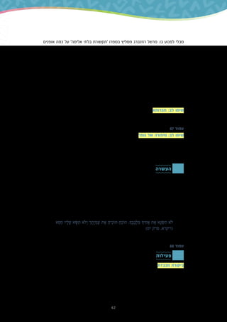 62
‫אופנים‬ ‫כמה‬ ‫על‬ '‫אלימה‬ ‫בלתי‬ ‫'תקשורת‬ ‫בספרו‬ ‫ממליץ‬ ‫רוזנברג‬ ‫מרשל‬ .‫בו‬ ‫לפגוע‬ ‫מבלי‬
‫באופן‬ ‫להתנהג‬ ‫להפסיק‬ ‫לו‬ ‫יגרום‬ ‫שגם‬ ‫יעיל‬ ‫באופן‬ ‫הזולת‬ ‫עם‬ ‫לתקשר‬ ‫אפשר‬ ‫שבהם‬
,‫למשל‬ .‫אתה‬ ‫במקום‬ ‫אני‬ ‫בלשון‬ ‫לדבר‬ ‫היא‬ ‫שלו‬ ‫העיקריות‬ ‫ההמלצות‬ ‫אחת‬ .‫בנו‬ ‫שפוגע‬
‫לומר‬ ‫אפשר‬ ,'‫לי‬ ‫מפריע‬ ‫ממש‬ ‫אתה‬ .‫כך‬ ‫כל‬ ‫להרעיש‬ ‫תפסיק‬ .‫בסדר‬ ‫לא‬ ‫'אתה‬ ‫להגיד‬ ‫במקום‬
‫כדי‬ ‫הרעש‬ ‫את‬ ‫להפחית‬ ‫תוכל‬ ‫אם‬ ‫אשמח‬ ‫אני‬ .‫סביבי‬ ‫רעש‬ ‫כשיש‬ ‫לי‬ ‫וקשה‬ ‫ללמוד‬ ‫מנסה‬ ‫'אני‬
‫לגרום‬ ‫יכול‬ ‫שלנו‬ ‫התבטאות‬ ‫בצורת‬ ‫הזה‬ ‫הקטן‬ ‫השינוי‬ .'‫שלי‬ ‫בלימודים‬ ‫להתרכז‬ ‫לי‬ ‫לעזור‬
.‫סביבנו‬ ‫אנשים‬ ‫של‬ ‫בהתנהגות‬ ‫גדול‬ ‫שינוי‬
‫להמיר‬ ‫מהתלמידים‬ ‫ובקשה‬ ‫משפטים‬ ‫אמירת‬ ‫ידי‬ ‫על‬ ‫בכיתה‬ ‫זו‬ ‫מיומנות‬ ‫לתרגל‬ ‫אפשר‬
.'‫'אני‬ ‫במשפטי‬ '‫'אתה‬ ‫משפטי‬
‫(המרה‬ '!‫בסדר‬ ‫לא‬ ‫אתה‬ ?‫בצוהריים‬ ‫איתי‬ ‫לשחק‬ ‫בא‬ ‫לא‬ ‫פעם‬ ‫אף‬ ‫אתה‬ ‫'למה‬ :‫דוגמה‬
.)'‫אותי‬ ‫ישמח‬ ‫ממש‬ ‫זה‬ .‫בצוהריים‬ ‫איתי‬ ‫לשחק‬ ‫שתבוא‬ ‫רוצה‬ ‫'הייתי‬ :‫אפשרית‬
‫משלושה‬ ‫מורכבת‬ ‫זו‬ ‫משנה‬ ?‫לו‬ ‫מעירים‬ ‫וכיצד‬ ‫חבר‬ ‫שופטים‬ ‫כיצד‬ ‫חברותא‬ :‫לב‬ ‫שימו‬
.‫האחרונה‬ ‫באימרה‬ ‫נתמקד‬ ‫ביחידה‬ .‫הזקן‬ ‫הלל‬ ‫של‬ ‫מאמרים‬
87 ‫עמוד‬
‫לקבל‬ ‫יכול‬ '‫למקומו‬ ‫שתגיע‬ ‫עד‬ ‫חברך‬ ‫את‬ ‫תדין‬ ‫'אל‬ ‫הביטוי‬ ‫נופר‬ ‫של‬ ‫סיפורה‬ :‫לב‬ ‫שימו‬
‫חוויה‬ ‫חווה‬ ‫שאדם‬ ‫לאחר‬ :‫הפשוט‬ ‫במובן‬ ‫אותו‬ ‫פירשו‬ ‫מסוימים‬ ‫פרשנים‬ .‫רבות‬ ‫משמעויות‬
‫כאזהרה‬ ‫הביטוי‬ ‫את‬ ‫ראו‬ ‫אחרים‬ ‫פרשנים‬ .‫אותו‬ ‫לדון‬ ‫הזכות‬ ‫לו‬ ‫יש‬ ‫אז‬ ‫רק‬ – ‫אחר‬ ‫אדם‬ ‫של‬
.‫שלהם‬ ‫בנעליים‬ ‫להיות‬ ‫באמת‬ ‫נוכל‬ ‫לא‬ ‫שלעולם‬ ‫משום‬ ,‫חברינו‬ ‫את‬ ‫לדון‬ ‫אסור‬ ‫שלעולם‬ ‫לכך‬
.‫השנייה‬ ‫הפרשנות‬ ‫באפשרות‬ ‫להתמקד‬ ‫בחרנו‬ ,‫זו‬ ‫ביחידה‬
‫העשרה‬
‫בלבבך‬ ‫אחיך‬ ‫את‬ ‫תשנא‬ ‫לא‬
780-‫כ‬ ‫לפני‬ ‫שחי‬ ,‫מנוח‬ ‫בן‬ ‫חזקיה‬ ‫רבי‬ ,'‫'חזקוני‬ ‫המכונה‬ ‫קדום‬ ‫יהודי‬ ‫צרפתי‬ ‫פרשן‬
.‫הזולת‬ ‫לבין‬ ‫בינינו‬ ‫היחסים‬ ‫מערכת‬ ‫את‬ ‫לשפר‬ ‫יכולה‬ ‫שביקורת‬ ‫טען‬ ,‫בצרפת‬ ‫שנה‬
‫תוביל‬ ‫היא‬ ‫כי‬ ,‫כלפיו‬ ‫שלנו‬ ‫השנאה‬ ‫את‬ ‫למנוע‬ ‫יכולה‬ ‫בנו‬ ‫שפגע‬ ‫מישהו‬ ‫כלפי‬ ‫ביקורת‬ ,‫לטענתו‬
‫שעלולה‬ ,'‫בבטן‬ ‫ל'שמירה‬ ‫ראויה‬ ‫חלופה‬ ‫לדעתו‬ ‫זוהי‬ .'‫ההדורים‬ ‫את‬ ‫ש'תיישב‬ ‫בינינו‬ ‫לשיחה‬
‫'לא‬ ‫המשפט‬ ‫בין‬ ‫וקושר‬ ‫הבא‬ ‫הפסוק‬ ‫של‬ ‫בהקשר‬ ‫דעתו‬ ‫את‬ ‫מביע‬ ‫חזקוני‬ .‫לשנאה‬ ‫להוביל‬
:‫עוול‬ ‫שעשה‬ ‫אדם‬ '‫'להוכיח‬ ‫המצווה‬ ‫לבין‬ '‫בלבבך‬ ‫אחיך‬ ‫את‬ ‫תשנא‬
‫א‬ ְ‫ט‬ ֵ‫ח‬ ‫יו‬ ָ‫ל‬ ָ‫ע‬ ‫א‬ ָ‫ּׂש‬ ִ‫ת‬ ‫ֹלא‬ ְ‫ו‬ ‫ך‬ ֶ‫ת‬ ָ‫י‬ ִ‫מ‬ ֲ‫ע‬ ‫ת‬ ֶ‫א‬ ַ‫יח‬ ִ‫ּתֹוכ‬ ַ‫ח‬ ֵ‫הֹוכ‬ .‫ָך‬ ֶ‫ב‬ ָ‫ב‬ ְ‫ל‬ ִ‫ּב‬ ‫יָך‬ ִ‫ח‬ ָ‫א‬ ‫ת‬ ֶ‫א‬ ‫א‬ ָ‫נ‬ ְ‫ׂש‬ ִ‫ת‬ ‫ֹלא‬
)‫יט‬ ‫פרק‬ ,‫(ויקרא‬
88 ‫עמוד‬
‫פעילות‬
‫אומרים‬ ‫שבו‬ ‫לאופן‬ ‫לב‬ ‫לשים‬ ‫יש‬ ‫חיובית‬ ‫השפעה‬ ‫תהיה‬ ‫שלביקורת‬ ‫כדי‬ ‫מכבדת‬ ‫ביקורת‬
‫ההרגשה‬ ‫את‬ ‫וגם‬ ,‫שלנו‬ ‫הגוף‬ ‫שפת‬ ‫את‬ ,‫הטונציה‬ ‫את‬ ‫כוללת‬ ‫הביקורת‬ ‫אמירת‬ ‫דרך‬ .‫אותה‬
‫ממקום‬ ‫אליו‬ ‫מדברים‬ ‫אנו‬ ‫האם‬ :‫עצמנו‬ ‫את‬ ‫נבדוק‬ .‫עימו‬ ‫מדברים‬ ‫שאנו‬ ‫האדם‬ ‫כלפי‬ ‫שלנו‬
?‫וחיבור‬ ‫קשר‬ ‫של‬ ‫ממקום‬ ‫או‬ ‫שנאה‬ ‫של‬
 