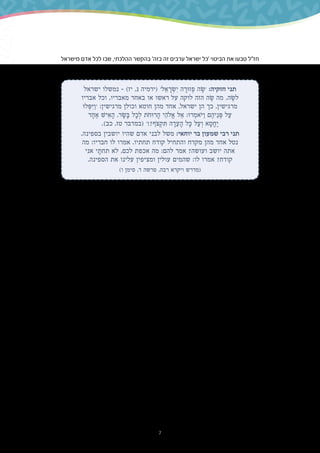 7
‫מישראל‬ ‫אדם‬ ‫לכל‬ ‫שבו‬ ,‫ההלכתי‬ ‫בהקשר‬ '‫בזה‬ ‫זה‬ ‫ערבים‬ ‫ישראל‬ ‫'כל‬ ‫הביטוי‬ ‫את‬ ‫טבעו‬ ‫חז"ל‬
.‫הפרט‬ ‫של‬ ‫והחטאים‬ ‫המצוות‬ ‫על‬ ‫אחריות‬ ‫יש‬ ‫ולכלל‬ ‫חברו‬ ‫של‬ ‫המצוות‬ ‫קיום‬ ‫על‬ ‫אחריות‬ ‫יש‬
‫ישראל‬ ‫נמשלו‬ – )‫יז‬ ,‫נ‬ ‫(ירמיה‬ '‫ל‬ ֵ‫א‬ ָ‫ר‬ ְ‫ׂש‬ ִ‫י‬ ‫ה‬ ָ‫זּור‬ ְ‫פ‬ ‫ה‬ ֶ‫'ׂש‬ :‫חזקיה‬ ‫תני‬
‫אבריו‬ ‫וכל‬ ,‫מאבריו‬ ‫באחד‬ ‫או‬ ‫ראשו‬ ‫על‬ ‫לוקה‬ ‫הזה‬ ‫ה‬ ֶ‫ׂש‬ ‫מה‬ .‫ה‬ ֶ‫לׂש‬
‫לּו‬ ְ‫ּפ‬ ִ‫ּי‬ ַ‫'ו‬ :‫מרגישין‬ ‫וכולן‬ ‫חוטא‬ ‫מהן‬ ‫אחד‬ ,‫ישראל‬ ‫הן‬ ‫כך‬ ,‫מרגישין‬
‫ד‬ ָ‫ח‬ ֶ‫א‬ ‫יׁש‬ ִ‫א‬ ָ‫ה‬ ,‫ר‬ ָ‫ׂש‬ ָ‫ּב‬ ‫ל‬ ָ‫כ‬ ְ‫ל‬ ‫ֹת‬‫ח‬‫רּו‬ ָ‫ה‬ ‫י‬ ֵ‫ֹלה‬ ֱ‫א‬ ‫ל‬ ֵ‫א‬ :‫רּו‬ ְ‫ֹאמ‬‫ּי‬ ַ‫ו‬ ‫ם‬ ֶ‫יה‬ ֵ‫נ‬ ְ‫ּפ‬ ‫ל‬ ַ‫ע‬
.)‫כב‬ ,‫טז‬ ‫(במדבר‬ '!?‫ֹף‬‫צ‬ ְ‫ק‬ ִ‫ּת‬ ‫ה‬ ָ‫ד‬ ֵ‫ע‬ ָ‫ה‬ ‫ל‬ ָ‫ּכ‬ ‫ל‬ ַ‫ע‬ ְ‫ו‬ ‫א‬ ָ‫ט‬ ֱ‫ח‬ ֶ‫י‬
.‫בספינה‬ ‫יושבין‬ ‫שהיו‬ ‫אדם‬ ‫לבני‬ ‫משל‬ :‫יוחאי‬ ‫בר‬ ‫שמעון‬ ‫רבי‬ ‫תני‬
‫מה‬ :‫חבריו‬ ‫לו‬ ‫אמרו‬ .‫תחתיו‬ ‫קודח‬ ‫והתחיל‬ ‫מקדח‬ ‫מהן‬ ‫אחד‬ ‫נטל‬
‫אני‬ ‫י‬ ָ‫תחת‬ ‫לא‬ ,‫לכם‬ ‫אכפת‬ ‫מה‬ :‫להם‬ ‫אמר‬ ?‫ועושה‬ ‫יושב‬ ‫אתה‬
.‫הספינה‬ ‫את‬ ‫עלינו‬ ‫ומציפין‬ ‫עולין‬ ‫שהמים‬ :‫לו‬ ‫אמרו‬ ?‫קודח‬
)‫ו‬ ‫סימן‬ ,‫ד‬ ‫פרשה‬ ,‫רבה‬ ‫ויקרא‬ ‫(מדרש‬
.‫לו‬ ‫ודאגה‬ ‫חברו‬ ‫בחיי‬ ‫אדם‬ ‫של‬ ‫מעורבות‬ ‫לתאר‬ ‫רווח‬ ‫זה‬ ‫בביטוי‬ ‫השימוש‬ ‫החדשה‬ ‫בעת‬
‫המודעות‬ ‫את‬ ‫התלמידים‬ ‫אצל‬ ‫לעורר‬ ‫שואפים‬ ‫אנו‬ ‫הדדית‬ ‫לערבות‬ ‫מפתחות‬ ‫הלימוד‬ ‫בספר‬
‫אל‬ ‫הקרובה‬ ‫והמשפחה‬ ‫הבית‬ ‫מתחום‬ ‫יוצאים‬ ‫שאט-אט‬ ,‫התלמידים‬ .‫ההדדית‬ ‫לערבות‬
‫הרחב‬ ‫במובן‬ ‫ההדדית‬ ‫הערבות‬ ‫לאפשרויות‬ ‫מודעים‬ ‫אינם‬ ,‫יותר‬ ‫רחבים‬ ‫חברתיים‬ ‫מעגלים‬
‫חבריהם‬ ‫כלפי‬ ‫לפיו‬ ‫לפעול‬ ‫אותם‬ ‫ולעודד‬ ‫זה‬ ‫לערך‬ ‫אותם‬ ‫לחשוף‬ ‫היא‬ ‫והמטרה‬ ,‫שלה‬
‫העם‬ ‫כלפי‬ ,‫שלהם‬ ‫השכונה‬ ‫תושבי‬ ‫כלפי‬ ,‫משפחתם‬ ‫בני‬ ‫כלפי‬ ,‫להם‬ ‫הקרובים‬ ‫במעגלים‬
‫במשניות‬ ‫דיון‬ ‫ידי‬ ‫על‬ ‫זו‬ ‫מטרה‬ ‫להשיג‬ ‫מבקשים‬ ‫אנו‬ .‫הם‬ ‫באשר‬ ‫האדם‬ ‫בני‬ ‫כל‬ ‫כלפי‬ ‫היהודי‬
‫בהקשר‬ ‫במוטיבים‬ ‫העיסוק‬ ‫ידי‬ ‫ועל‬ ‫ומשנה‬ ‫משנה‬ ‫מכל‬ ‫היוצאים‬ ‫ובערכים‬ ‫במיוחד‬ ‫שבחרנו‬
.‫ישראל‬ ‫ומועדי‬ ‫העברי‬ ‫השנה‬ ‫בלוח‬ ‫היהודית‬ ‫הערבות‬ ‫של‬
‫שנקרא‬ ‫קבוע‬ ‫מדור‬ ‫יש‬ ‫לימוד‬ ‫יחידת‬ ‫כל‬ ‫בסוף‬ ,‫היחידות‬ ‫בתוך‬ ‫זה‬ ‫בנושא‬ ‫העיסוק‬ ‫מלבד‬
.‫המארגן‬ ‫הציר‬ ‫של‬ ‫בהקשר‬ ‫ביחידה‬ ‫שנלמד‬ ‫מה‬ ‫את‬ ‫ליישם‬ ‫ומטרתו‬ '‫הדדית‬ ‫'ערבות‬
 