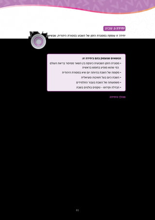 81
‫שבוע‬ :3 ‫יחידה‬
‫שבשיאו‬ ,‫היהודית‬ ‫במסורת‬ ‫השבוע‬ ‫של‬ ‫הזמן‬ ‫במסגרת‬ ‫עוסקת‬ ‫זו‬ ‫יחידה‬
,‫השבועי‬ ‫הזמן‬ ‫למחזור‬ ‫היהדות‬ ‫של‬ ‫הייחודית‬ ‫התרומה‬ ‫היא‬ ‫השבת‬ .‫השבת‬
‫והיא‬ ,‫אותם‬ ‫ומסכמת‬ ‫האחרים‬ ‫הימים‬ ‫את‬ ‫שאוספת‬ ‫התייחסות‬ ‫נקודת‬ ‫היא‬
.‫הבא‬ ‫השבוע‬ ‫לקראת‬ ‫מנוחה‬ ‫מאפשרת‬
:‫זו‬ ‫ביחידה‬ ‫בהם‬ ‫שנעסוק‬ ‫הנושאים‬
‫העולם‬ ‫בריאת‬ ‫מסיפור‬ ‫השאר‬ ‫בין‬ ‫כיונקת‬ ‫השבועית‬ ‫הזמן‬ ‫מסגרת‬ •
‫בראשית‬ ‫בחומש‬ ‫מופיע‬ ‫שהוא‬ ‫כפי‬
‫היהודית‬ ‫במסורת‬ ‫שיא‬ ‫יום‬ ‫בהיותה‬ ‫השבת‬ ‫של‬ ‫מקומה‬ •
‫סוציאלית‬ ‫חשיבות‬ ‫בעל‬ ‫כיום‬ ‫השבת‬ •
‫התלמידים‬ ‫בעבור‬ ‫השבת‬ ‫של‬ ‫משמעותה‬ •
‫בשבת‬ ‫בולטים‬ ‫טקסים‬ - ‫וקידוש‬ ‫הבדלה‬ •
‫היחידה‬ ‫מהלך‬
‫יצירה‬ ‫הוא‬ ‫השבוע‬ ,‫ליממה‬ ‫בניגוד‬ .'‫'שבוע‬ ‫הזמן‬ ‫ביחידת‬ ‫עוסקת‬ ‫השלישית‬ ‫היחידה‬
‫צורכי‬ ‫לפי‬ ‫רק‬ ‫נקבעת‬ ‫היא‬ ‫אלא‬ ‫בטבע‬ ‫תהליכים‬ ‫לפי‬ ‫נקבעת‬ ‫היא‬ ‫אין‬ – ‫ותרבותית‬ ‫מלאכותית‬
‫לא‬ ‫אך‬ ,‫שבוע‬ ‫של‬ ‫זמן‬ ‫מערכת‬ ‫מקיימות‬ ‫היום‬ ‫העולם‬ ‫תרבויות‬ ‫רוב‬ ‫אומנם‬ .‫והתרבות‬ ‫האדם‬
‫שבה‬ ,'‫'הידעת‬ ‫בפינת‬ ‫למצוא‬ ‫אפשר‬ ‫לכך‬ ‫דוגמה‬ .‫שבת‬ – ‫השביעי‬ ‫היום‬ ‫הוא‬ ‫השיא‬ ‫יום‬ ‫בכולן‬
.‫עתיקה‬ ‫בתרבות‬ ‫לשבוע‬ ‫דוגמה‬ ‫מופיעה‬
‫המקרא‬ ‫שבפרשני‬ ‫מהחשובים‬ ,‫יצחקי‬ ‫שלמה‬ ‫רבי‬ ,‫רשי‬ ‫את‬ ‫פוגשת‬ ‫שני‬ ‫היחידה‬ ‫בתחילת‬
,'‫'שבוע‬ ‫במושג‬ ‫מחודשת‬ ‫התבוננות‬ ‫ליצור‬ ‫היא‬ ‫ביניהם‬ ‫הדו-שיח‬ ‫מטרת‬ .‫הביניים‬ ‫מימי‬
‫אלא‬ ‫מכתיב‬ ‫שהטבע‬ ‫משהו‬ ‫אינו‬ ‫זה‬ ‫שמושג‬ ‫ובעובדה‬ ‫בראשית‬ ‫בספר‬ ‫שלו‬ '‫ה'יהודי‬ ‫במקור‬
.‫תרבותית‬ ‫בחירה‬ ‫הוא‬
‫למדו‬ ‫שאותו‬ ,‫הבריאה‬ ‫בסיפור‬ ‫התלמידים‬ ‫של‬ ‫זיכרונם‬ ‫את‬ ‫מרעננים‬ ‫אנו‬ ‫הפתיח‬ ‫לאחר‬
‫ולייחודו‬ ‫השבת‬ ‫יום‬ ‫של‬ ‫המשמעות‬ ‫להבנת‬ ‫הבסיס‬ ‫הוא‬ ‫זה‬ ‫סיפור‬ .'‫ב‬ ‫בכיתה‬ ‫תורה‬ ‫בשיעורי‬
.‫ביהדות‬
‫ידי‬ ‫על‬ ‫היא‬ ‫השבוע‬ ‫בסוף‬ ‫השבת‬ ‫של‬ ‫והמשמעות‬ ‫השבוע‬ ‫מבנה‬ ‫את‬ ‫להבין‬ ‫אחרת‬ ‫דרך‬
‫מול‬ ‫בעברית‬ ‫הימים‬ ‫שמות‬ .‫אחרות‬ ‫תרבויות‬ ‫מול‬ ‫ביהדות‬ ‫בשבוע‬ ‫הימים‬ ‫שמות‬ ‫של‬ ‫השוואה‬
‫אחרי‬ ‫רב‬ ‫זמן‬ ‫גם‬ ‫לעיתים‬ ‫תרבותיים‬ ‫וערכים‬ ‫הבדלים‬ ‫על‬ ‫מצביעים‬ ‫באנגלית‬ ‫הימים‬ ‫שמות‬
,‫עתיקים‬ ‫ואלים‬ ‫פולחנים‬ ‫משקפת‬ ‫האנגלית‬ ‫בשפה‬ ‫הימים‬ ‫שמות‬ ‫בעוד‬ .‫העולם‬ ‫מן‬ ‫שנעלמו‬
‫השּבת‬ ‫תפיסת‬ ‫ואת‬ ‫התנכי‬ ‫לסיפור‬ ‫הזיקה‬ ‫את‬ ‫הימים‬ ‫בשמות‬ ‫משמרת‬ ‫העברית‬ ‫השפה‬
.‫השבוע‬ ‫של‬ ‫השיא‬ ‫כנקודת‬
‫את‬ ‫חושף‬ ‫המדרש‬ .‫השבת‬ ‫יום‬ – ‫בשבוע‬ ‫השיא‬ ‫ביום‬ ‫מתמקד‬ ‫היחידה‬ ‫של‬ ‫השני‬ ‫חלקה‬
‫דיון‬ ‫עולה‬ ‫מכן‬ ‫לאחר‬ .‫השבת‬ ‫על‬ ‫המקראי‬ ‫מהציווי‬ ‫שנגזר‬ ,'‫ושמור‬ ‫'זכור‬ ‫למושג‬ ‫התלמידים‬
‫היחידה‬ ‫בסוף‬ .‫השבת‬ ‫את‬ ‫בו‬ ‫חווים‬ ‫שהם‬ ‫האופן‬ ‫ומהו‬ ‫התלמידים‬ ‫בעיני‬ ‫השבת‬ ‫מהי‬ ‫פתוח‬
‫קידוש‬ – ‫לשבת‬ ‫הקשורים‬ ‫ובמושגים‬ ‫מנוחה‬ ‫כיום‬ ‫השבת‬ ‫של‬ ‫החברתי‬ ‫בהיבט‬ ‫עוסקים‬
.‫והבדלה‬
‫שבוע‬
 