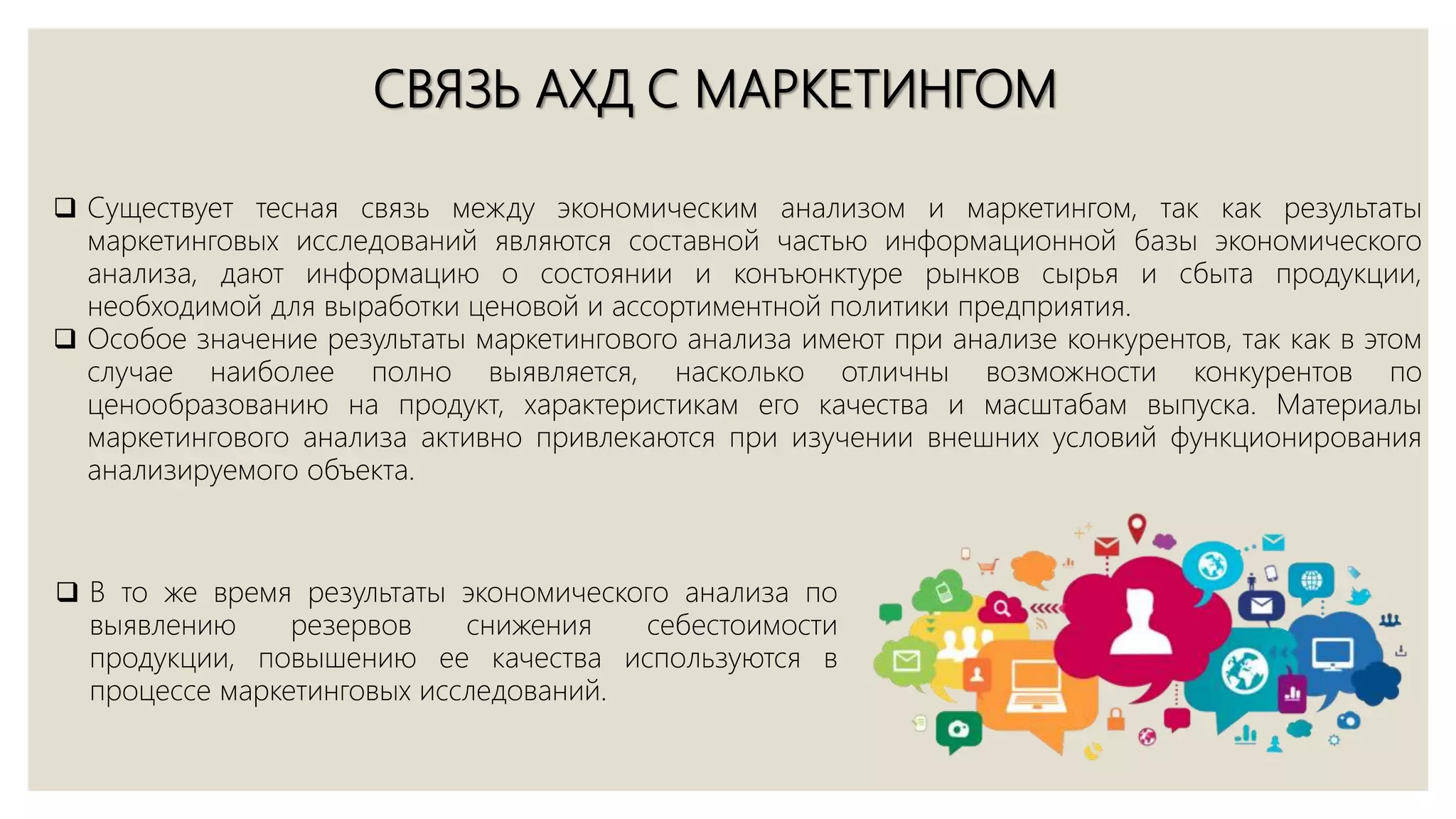 СВЯЗЬ АХД С МАРКЕТИНГОМ
 Существует тесная связь между экономическим анализом и маркетингом, так как результаты
маркетинговых исследований являются составной частью информационной базы экономического
анализа, дают информацию о состоянии и конъюнктуре рынков сырья и сбыта продукции,
необходимой для выработки ценовой и ассортиментной политики предприятия.
 Особое значение результаты маркетингового анализа имеют при анализе конкурентов, так как в этом
случае наиболее полно выявляется, насколько отличны возможности конкурентов по
ценообразованию на продукт, характеристикам его качества и масштабам выпуска. Материалы
маркетингового анализа активно привлекаются при изучении внешних условий функционирования
анализируемого объекта.
 В то же время результаты экономического анализа по
выявлению резервов снижения себестоимости
продукции, повышению ее качества используются в
процессе маркетинговых исследований.
 