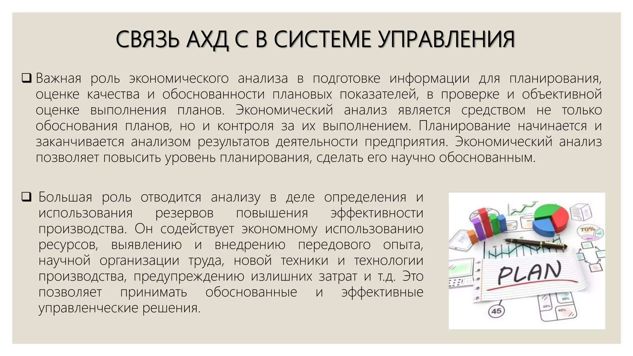 СВЯЗЬ АХД С В СИСТЕМЕ УПРАВЛЕНИЯ
 Важная роль экономического анализа в подготовке информации для планирования,
оценке качества и обоснованности плановых показателей, в проверке и объективной
оценке выполнения планов. Экономический анализ является средством не только
обоснования планов, но и контроля за их выполнением. Планирование начинается и
заканчивается анализом результатов деятельности предприятия. Экономический анализ
позволяет повысить уровень планирования, сделать его научно обоснованным.
 Большая роль отводится анализу в деле определения и
использования резервов повышения эффективности
производства. Он содействует экономному использованию
ресурсов, выявлению и внедрению передового опыта,
научной организации труда, новой техники и технологии
производства, предупреждению излишних затрат и т.д. Это
позволяет принимать обоснованные и эффективные
управленческие решения.
 