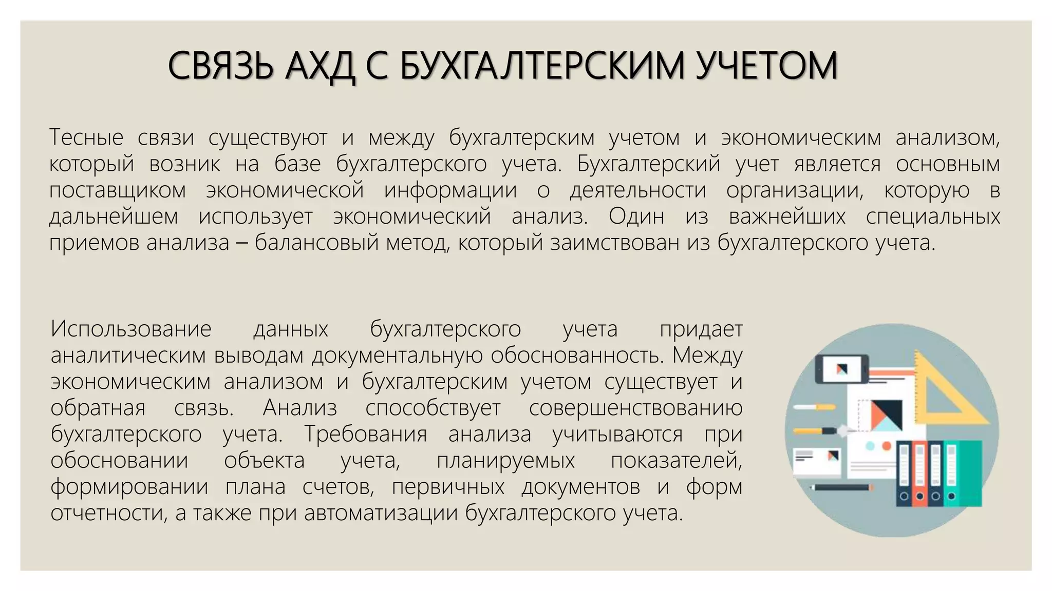 СВЯЗЬ АХД С БУХГАЛТЕРСКИМ УЧЕТОМ
Тесные связи существуют и между бухгалтерским учетом и экономическим анализом,
который возник на базе бухгалтерского учета. Бухгалтерский учет является основным
поставщиком экономической информации о деятельности организации, которую в
дальнейшем использует экономический анализ. Один из важнейших специальных
приемов анализа – балансовый метод, который заимствован из бухгалтерского учета.
Использование данных бухгалтерского учета придает
аналитическим выводам документальную обоснованность. Между
экономическим анализом и бухгалтерским учетом существует и
обратная связь. Анализ способствует совершенствованию
бухгалтерского учета. Требования анализа учитываются при
обосновании объекта учета, планируемых показателей,
формировании плана счетов, первичных документов и форм
отчетности, а также при автоматизации бухгалтерского учета.
 