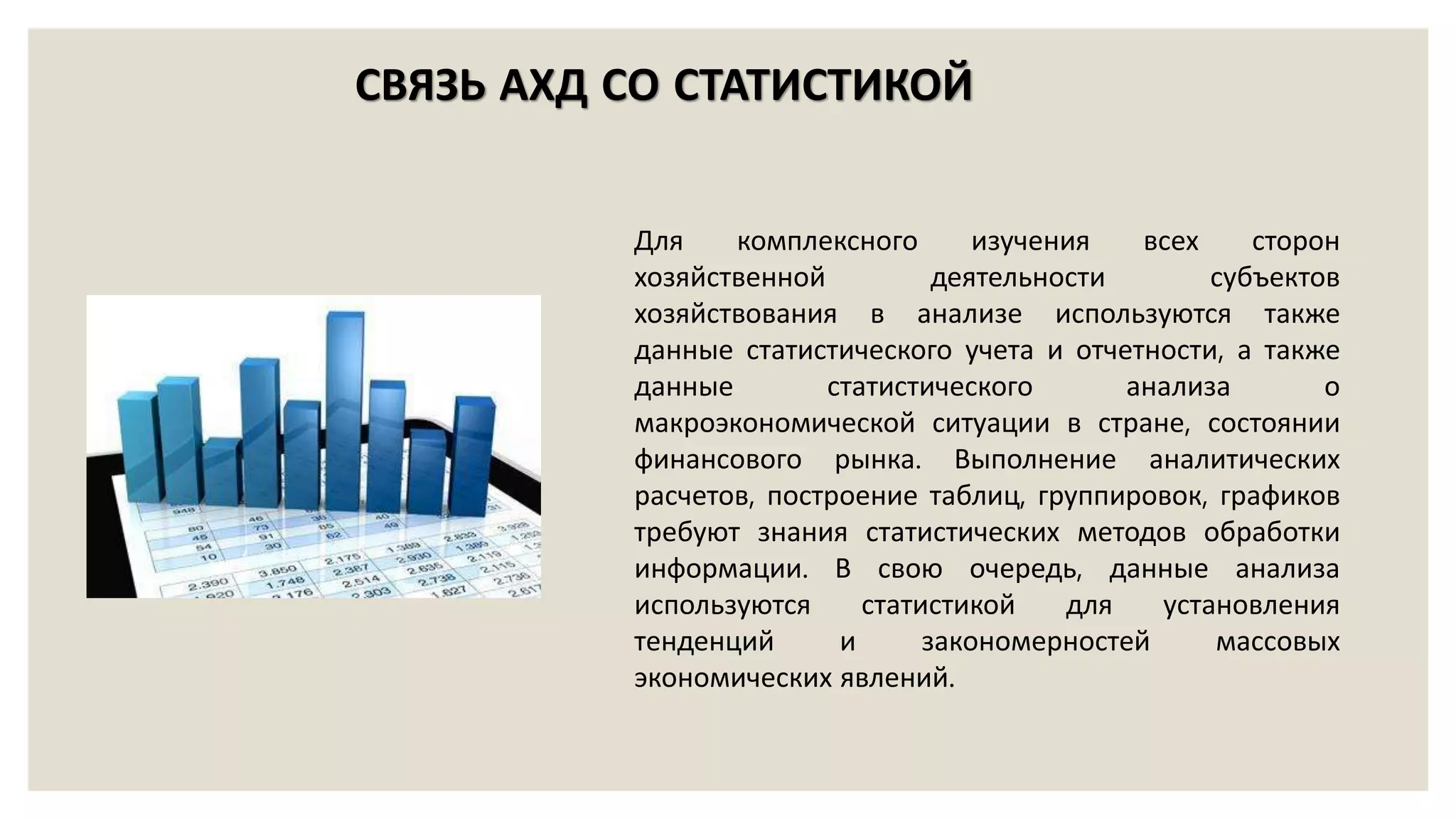 Для комплексного изучения всех сторон
хозяйственной деятельности субъектов
хозяйствования в анализе используются также
данные статистического учета и отчетности, а также
данные статистического анализа о
макроэкономической ситуации в стране, состоянии
финансового рынка. Выполнение аналитических
расчетов, построение таблиц, группировок, графиков
требуют знания статистических методов обработки
информации. В свою очередь, данные анализа
используются статистикой для установления
тенденций и закономерностей массовых
экономических явлений.
СВЯЗЬ АХД СО СТАТИСТИКОЙ
 