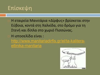 Επίσκεψη
 Η εταιρεία Μανιτάρια «Δίρφυς» βρίσκεται στην
Εύβοια, κοντά στη Χαλκίδα, στο δρόμο για τη
Στενή και δίπλα στο χωριό Πισσώνας.
 Η ιστοσελίδα είναι :
http://www.manitariadirfis.gr/el/ta-kalitera-
ellinika-manitaria
 