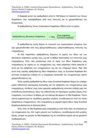 Τσικολάτας Α. (2004). Ανάλυση Οικονομικών Καταστάσεων. Αριθμοδείκτες. Case Study
Όμιλος Πλαίσιο Computers AE, Κοζάνη
tsikolatas@gmail.com
Η διαφορά αυτού του αριθμοδείκτη από το 100 δείχνει το ποσοστό των Ξένων
Κεφαλαίων, που προσφέρθηκαν από τους πιστωτές για τη χρηματοδότηση του
Ενεργητικού.
Ο αριθμοδείκτης Ξένων ή Δανειακών Κεφαλαίων δίδεται από τη σχέση:
Αριθμοδείκτης Δανειακών Κεφαλαίων = 100χ
Ξένα κεφάλαια
Συνολικά κεφάλαια
Ο αριθμοδείκτης αυτός δείχνει το ποσοστό των περιουσιακών στοιχείων που
έχει χρηματοδοτηθεί από τους βραχυπρόθεσμους- μακροπρόθεσμους πιστωτές της
επιχειρήσεως.
Οι δύο παραπάνω αριθμοδείκτες δείχνουν τη σχέση των Ιδίων και των
Δανειακών κεφαλαίων μεταξύ τους, ως και το βαθμό προστασίας των πιστωτών μιας
επιχειρήσεως. Έτσι, όσο μεγαλύτερο είναι το ύψος των Ιδίων Κεφαλαίων μιας
επιχειρήσεως σε σχέση με τις υποχρεώσεις της, τόσο μικρότερη πίεση ασκείται σ’
αυτή για την εξόφληση των υποχρεώσεών της και την πληρωμή τόκων. Παρ’ όλα
αυτά ένας υψηλός αριθμοδείκτης Ιδίων Κεφαλαίων προς τα Συνολικά Κεφάλαια δεν
αποτελεί απαραίτητα ένδειξη ότι η επιχείρηση ακολουθεί τον επωφελέστερο τρόπο
χρηματοδοτήσεως της.
Ένας υψηλός αριθμοδείκτης Ιδίων προς Συνολικά Κεφάλαια δείχνει ότι υπάρχει
μικρή πιθανότητα οικονομικής δυσκολίας για την εξόφληση των υποχρεώσεων μιας
επιχειρήσεως. Αντίθετα, ένας πολύ χαμηλός αριθμοδείκτης αποτελεί ένδειξη μιας πιο
επικίνδυνης καταστάσεως, λόγω της πιθανότητας να προκύψουν μεγάλες ζημίες στην
επιχείρηση, των οποίων το βάρος για την κάλυψη θα φέρουν τα Ίδια Κεφάλαια. Τούτο
γίνεται εμφανέστερο σε περιόδους χαμηλών κερδών, συνοδευόμενων από την πίεση
εξοφλήσεως υποχρεώσεων, τότε επιχειρήσεις με χαμηλή σχέση Ιδίων προς Συνολικά
Κεφάλαια βρίσκονται σε δύσκολη θέση.
Έτσι, όταν τα Ίδια Κεφάλαια μιας επιχειρήσεως είναι πολύ λίγα, σε σύγκριση με
τις υποχρεώσεις της, τότε τυχόν μείωση των πωλήσεων, συνοδευόμενη από μεγάλες
ζημίες, μπορεί να μειώσει τα Ίδια Κεφάλαια της σε επικίνδυνο σημείο και να χρειαστεί
αναδιοργάνωση.
100
Τσικολάτας Α. (2004). Ανάλυση Οικονομικών Καταστάσεων. Αριθμοδείκτες. Case Study
Όμιλος Πλαίσιο Computers AE, Κοζάνη
tsikolatas@gmail.com
 