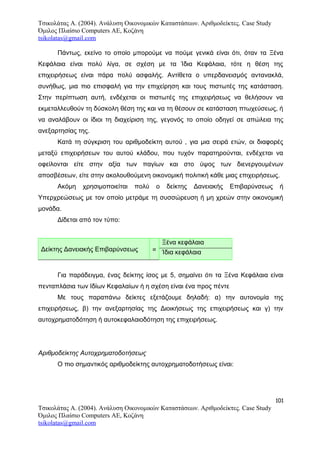 Τσικολάτας Α. (2004). Ανάλυση Οικονομικών Καταστάσεων. Αριθμοδείκτες. Case Study
Όμιλος Πλαίσιο Computers AE, Κοζάνη
tsikolatas@gmail.com
Πάντως, εκείνο το οποίο μπορούμε να πούμε γενικά είναι ότι, όταν τα Ξένα
Κεφάλαια είναι πολύ λίγα, σε σχέση με τα Ίδια Κεφάλαια, τότε η θέση της
επιχειρήσεως είναι πάρα πολύ ασφαλής. Αντίθετα ο υπερδανεισμός αντανακλά,
συνήθως, μια πιο επισφαλή για την επιχείρηση και τους πιστωτές της κατάσταση.
Στην περίπτωση αυτή, ενδέχεται οι πιστωτές της επιχειρήσεως να θελήσουν να
εκμεταλλευθούν τη δύσκολη θέση της και να τη θέσουν σε κατάσταση πτωχεύσεως, ή
να αναλάβουν οι ίδιοι τη διαχείριση της, γεγονός το οποίο οδηγεί σε απώλεια της
ανεξαρτησίας της.
Κατά τη σύγκριση του αριθμοδείκτη αυτού , για μια σειρά ετών, οι διαφορές
μεταξύ επιχειρήσεων του αυτού κλάδου, που τυχόν παρατηρούνται, ενδέχεται να
οφείλονται είτε στην αξία των παγίων και στο ύψος των διενεργουμένων
αποσβέσεων, είτε στην ακολουθούμενη οικονομική πολιτική κάθε μιας επιχειρήσεως.
Ακόμη χρησιμοποιείται πολύ ο δείκτης Δανειακής Επιβαρύνσεως ή
Υπερχρεώσεως με τον οποίο μετράμε τη συσσώρευση ή μη χρεών στην οικονομική
μονάδα.
Δίδεται από τον τύπο:
Δείκτης Δανειακής Επιβαρύνσεως =
Ξένα κεφάλαια
Ίδια κεφάλαια
Για παράδειγμα, ένας δείκτης ίσος με 5, σημαίνει ότι τα Ξένα Κεφάλαια είναι
πενταπλάσια των Ιδίων Κεφαλαίων ή η σχέση είναι ένα προς πέντε
Με τους παραπάνω δείκτες εξετάζουμε δηλαδή: α) την αυτονομία της
επιχειρήσεως, β) την ανεξαρτησίας της Διοικήσεως της επιχειρήσεως και γ) την
αυτοχρηματοδότηση ή αυτοκεφαλαιοδότηση της επιχειρήσεως.
Αριθμοδείκτης Αυτοχρηματοδοτήσεως
Ο πιο σημαντικός αριθμοδείκτης αυτοχρηματοδοτήσεως είναι:
101
Τσικολάτας Α. (2004). Ανάλυση Οικονομικών Καταστάσεων. Αριθμοδείκτες. Case Study
Όμιλος Πλαίσιο Computers AE, Κοζάνη
tsikolatas@gmail.com
 