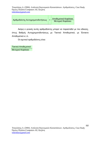 Τσικολάτας Α. (2004). Ανάλυση Οικονομικών Καταστάσεων. Αριθμοδείκτες. Case Study
Όμιλος Πλαίσιο Computers AE, Κοζάνη
tsikolatas@gmail.com
Αριθμοδείκτης Αυτοχρηματοδοτήσεως =
Αποθεματικά Κεφάλαια
Μετοχικό Κεφάλαιο
Ακόμη ο γενικός αυτός αριθμοδείκτης μπορεί να παρασταθεί με πιο ειδικούς,
όπως Βαθμός Αυτοχρηματοδοτήσεως με Τακτικό Αποθεματικό, με Έκτακτο
Αποθεματικό κ.τ.λ.
Οι σχετικοί αριθμοδείκτες είναι:
Τακτικό Αποθεματικό
Μετοχικό Κεφάλαιο
102
Τσικολάτας Α. (2004). Ανάλυση Οικονομικών Καταστάσεων. Αριθμοδείκτες. Case Study
Όμιλος Πλαίσιο Computers AE, Κοζάνη
tsikolatas@gmail.com
 