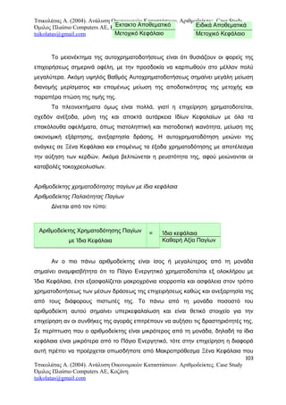 Τσικολάτας Α. (2004). Ανάλυση Οικονομικών Καταστάσεων. Αριθμοδείκτες. Case Study
Όμιλος Πλαίσιο Computers AE, Κοζάνη
tsikolatas@gmail.com
Το μειονέκτημα της αυτοχρηματοδοτήσεως είναι ότι θυσιάζουν οι φορείς της
επιχειρήσεως σημερινά οφέλη, με την προσδοκία να καρπωθούν στο μέλλον πολύ
μεγαλύτερα. Ακόμη υψηλός Βαθμός Αυτοχρηματοδοτήσεως σημαίνει μεγάλη μείωση
διανομής μερίσματος και επομένως μείωση της αποδοτικότητας της μετοχής και
παραπέρα πτώση της τιμής της.
Τα πλεονεκτήματα όμως είναι πολλά, γιατί η επιχείρηση χρηματοδοτείται,
σχεδόν ανέξοδα, μόνη της και αποκτά αυτάρκεια Ιδίων Κεφαλαίων με όλα τα
επακόλουθα οφελήματα, όπως πιστοληπτική και πιστοδοτική ικανότητα, μείωση της
οικονομική εξάρτησης, ανεξαρτησία δράσης. Η αυτοχρηματοδότηση μειώνει της
ανάγκες σε Ξένα Κεφάλαια και επομένως τα έξοδα χρηματοδότησης με αποτέλεσμα
την αύξηση των κερδών. Ακόμα βελτιώνεται η ρευστότητα της, αφού μειώνονται οι
καταβολές τοκοχρεολυσίων.
Αριθμοδείκτης χρηματοδότησης παγίων με ίδια κεφάλαια
Αριθμοδείκτης Παλαιότητας Παγίων
Δίνεται από τον τύπο:
Αριθμοδείκτης Χρηματοδότησης Παγίων
με Ίδια Κεφάλαια
= Ίδια κεφάλαια
Καθαρή Αξία Παγίων
Αν ο πιο πάνω αριθμοδείκτης είναι ίσος ή μεγαλύτερος από τη μονάδα
σημαίνει αναμφισβήτητα ότι το Πάγιο Ενεργητικό χρηματοδοτείται εξ ολοκλήρου με
Ίδια Κεφάλαια, έτσι εξασφαλίζεται μακροχρόνια ισορροπία και ασφάλεια στον τρόπο
χρηματοδοτήσεως των μέσων δράσεως της επιχειρήσεως καθώς και ανεξαρτησία της
από τους διάφορους πιστωτές της. Το πάνω από τη μονάδα ποσοστό του
αριθμοδείκτη αυτού σημαίνει υπερκεφαλαίωση και είναι θετικό στοιχείο για την
επιχείρηση αν οι συνθήκες της αγοράς επιτρέπουν να αυξήσει τις δραστηριότητές της.
Σε περίπτωση που ο αριθμοδείκτης είναι μικρότερος από τη μονάδα, δηλαδή τα ίδια
κεφάλαια είναι μικρότερα από το Πάγιο Ενεργητικό, τότε στην επιχείρηση η διαφορά
αυτή πρέπει να προέρχεται οπωσδήποτε από Μακροπρόθεσμα Ξένα Κεφάλαια που
103
Τσικολάτας Α. (2004). Ανάλυση Οικονομικών Καταστάσεων. Αριθμοδείκτες. Case Study
Όμιλος Πλαίσιο Computers AE, Κοζάνη
tsikolatas@gmail.com
Έκτακτο Αποθεματικό
Μετοχικό Κεφάλαιο
Ειδικά Αποθεματικά
Μετοχικό Κεφάλαιο
 