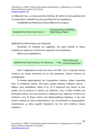 Τσικολάτας Α. (2004). Ανάλυση Οικονομικών Καταστάσεων. Αριθμοδείκτες. Case Study
Όμιλος Πλαίσιο Computers AE, Κοζάνη
tsikolatas@gmail.com
η επιβάρυνσή τους , με τόκους και άλλες δαπάνες, θα πρέπει να είναι μικρότερη από
την αναμενόμενη πρόσοδό τους στην εκμετάλλευση της επιχειρήσεως.
Ο αριθμοδείκτης Παλαιότητας Παγίων δίδεται από τη σχέση:
Αριθμοδείκτης Παλαιότητας Παγίων =
Συσσωρευμένες Αποσβέσεις
Αξία Κτήσεως Παγίου
Αριθμοδείκτης Παγιοποιήσεως της Περιουσίας
Απεικονίζει την αναλογία των κεφαλαίων που έχουν διατεθεί σε πάγιες
επενδύσεις σε σχέση με το σύνολο του ενεργητικού της επιχειρήσεως.
Δίδεται με τον αριθμοδείκτη:
Αριθμοδείκτης Παγιοποιήσεως της Περιουσίας =100χ
Πάγιο Ενεργητικό
Σύνολο Ενεργητικού
Όταν ο αριθμοδείκτης αυτός είναι πάνω από 50%, τότε η επιχείτηση λέγεται
εντάσεως της πάγιας περιουσίας και αν είναι μικροτερος, λέγεται εντάσεως της
κυκλοφοριακής.
Τα βασικά χαρακτηριστικά των επιχειρήσεων εντάσεως πάγιας περιουσίας
είναι: α) Ανελαστικό κόστος, γιατί έχουν μεγάλη αναλογία σταθερών κόστων –
εξόδων, όπως αποσβέσεις, τόκους κ.λ.π., β) Η παραγωγή τους πρέπει να είναι
μεγάλη, για να μειώνεται το κόστος των προϊόντων τους, γ) Είναι ευπαθείς στις
οικονομικές κτέσεις, γιατί όταν μειώνεται η παραγωγή τους, αυξάνεται το κόστος των
προϊόντων τους, δ) Έχουν ανάγκη από Μακροπρόθεσμα Κεφάλαια, ε) Δεν είναι
εύκολη η αλλαγή του τόπου εγκαταστάσεώς τους, στ) Επιθυμούν να δημιουργήσουν
συνασπισμούς με άλλες ομοειδή επιχειρήσεις που δεν είναι εντάσεως πάγιων
κεφαλαίων.
104
Τσικολάτας Α. (2004). Ανάλυση Οικονομικών Καταστάσεων. Αριθμοδείκτες. Case Study
Όμιλος Πλαίσιο Computers AE, Κοζάνη
tsikolatas@gmail.com
 