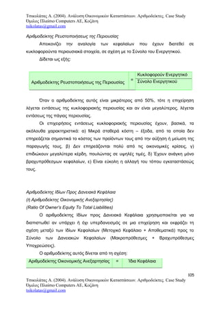 Τσικολάτας Α. (2004). Ανάλυση Οικονομικών Καταστάσεων. Αριθμοδείκτες. Case Study
Όμιλος Πλαίσιο Computers AE, Κοζάνη
tsikolatas@gmail.com
Αριθμοδείκτης Ρευστοποιήσεως της Περιουσίας
Απεικονίζει την αναλογία των κεφαλαίων που έχουν διατεθεί σε
κυκλοφορούντα περιουσιακά στοιχεία, σε σχέση με το Σύνολο του Ενεργητικού.
Δίδεται ως εξής:
Αριθμοδείκτης Ρευστοποιήσεως της Περιουσίας
=
Κυκλοφορούν Ενεργητικό
Σύνολο Ενεργητικού
Όταν ο αριθμοδείκτης αυτός είναι μικρότερος από 50%, τότε η επιχείρηση
λέγεται εντάσεως της κυκλοφοριακής περιουσίας και αν είναι μεγαλύτερος, λέγεται
εντάσεως της πάγιας περιουσίας.
Οι επιχειρήσεις εντάσεως κυκλοφοριακής περιουσίας έχουν, βασικά, τα
ακόλουθα χαρακτηριστικά: α) Μικρά σταθερά κόστη – έξοδα, από τα οποία δεν
επηρεάζεται σημαντικά το κόστος των προϊόντων τους από την αύξηση ή μείωση της
παραγωγής τους, β) Δεν επηρεάζονται πολύ από τις οικονομικές κρίσεις, γ)
επιδιώκουν μεγαλύτερα κέρδη, πουλώντας σε υψηλές τιμές, δ) Έχουν ανάγκη μόνο
βραχυπρόθεσμων κεφαλαίων, ε) Είναι εύκολη η αλλαγή του τόπου εγκαταστάσεώς
τους.
Αριθμοδείκτης Ιδίων Προς Δανειακά Κεφάλαια
(ή Αριθμοδείκτης Οικονομικής Ανεξαρτησίας)
(Ratio Of Owner’s Equity To Total Liabilities)
Ο αριθμοδείκτης Ιδίων προς Δανειακά Κεφάλαια χρησιμοποιείται για να
διαπιστωθεί αν υπάρχει ή όχι υπερδανεισμός σε μια επιχείρηση και εκφράζει τη
σχέση μεταξύ των Ιδίων Κεφαλαίων (Μετοχικό Κεφάλαιο + Αποθεματικά) προς το
Σύνολο των Δανειακών Κεφαλαίων (Μακροπρόθεσμες + Βραχυπρόθεσμες
Υποχρεώσεις).
Ο αριθμοδείκτης αυτός δίνεται από τη σχέση:
Αριθμοδείκτης Οικονομικής Ανεξαρτησίας = Ίδια Κεφάλαια
105
Τσικολάτας Α. (2004). Ανάλυση Οικονομικών Καταστάσεων. Αριθμοδείκτες. Case Study
Όμιλος Πλαίσιο Computers AE, Κοζάνη
tsikolatas@gmail.com
 