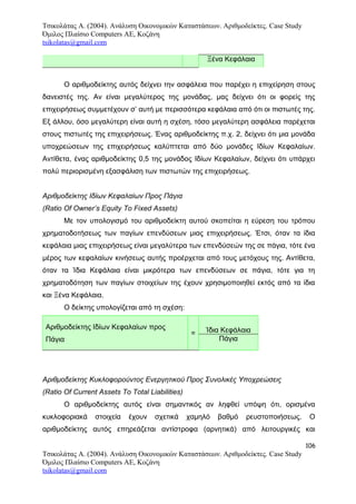 Τσικολάτας Α. (2004). Ανάλυση Οικονομικών Καταστάσεων. Αριθμοδείκτες. Case Study
Όμιλος Πλαίσιο Computers AE, Κοζάνη
tsikolatas@gmail.com
Ξένα Κεφάλαια
Ο αριθμοδείκτης αυτός δείχνει την ασφάλεια που παρέχει η επιχείρηση στους
δανειστές της. Αν είναι μεγαλύτερος της μονάδας, μας δείχνει ότι οι φορείς της
επιχειρήσεως συμμετέχουν σ’ αυτή με περισσότερα κεφάλαια από ότι οι πιστωτές της.
Εξ άλλου, όσο μεγαλύτερη είναι αυτή η σχέση, τόσο μεγαλύτερη ασφάλεια παρέχεται
στους πιστωτές της επιχειρήσεως. Ένας αριθμοδείκτης π.χ. 2, δείχνει ότι μια μονάδα
υποχρεώσεων της επιχειρήσεως καλύπτεται από δύο μονάδες Ιδίων Κεφαλαίων.
Αντίθετα, ένας αριθμοδείκτης 0,5 της μονάδος Ιδίων Κεφαλαίων, δείχνει ότι υπάρχει
πολύ περιορισμένη εξασφάλιση των πιστωτών της επιχειρήσεως.
Αριθμοδείκτης Ιδίων Κεφαλαίων Προς Πάγια
(Ratio Of Owner’s Equity To Fixed Assets)
Με τον υπολογισμό του αριθμοδείκτη αυτού σκοπείται η εύρεση του τρόπου
χρηματοδοτήσεως των παγίων επενδύσεων μιας επιχειρήσεως. Έτσι, όταν τα ίδια
κεφάλαια μιας επιχειρήσεως είναι μεγαλύτερα των επενδύσεών της σε πάγια, τότε ένα
μέρος των κεφαλαίων κινήσεως αυτής προέρχεται από τους μετόχους της. Αντίθετα,
όταν τα Ίδια Κεφάλαια είναι μικρότερα των επενδύσεων σε πάγια, τότε για τη
χρηματοδότηση των παγίων στοιχείων της έχουν χρησιμοποιηθεί εκτός από τα ίδια
και Ξένα Κεφάλαια.
Ο δείκτης υπολογίζεται από τη σχέση:
Αριθμοδείκτης Ιδίων Κεφαλαίων προς
Πάγια
= Ίδια Κεφάλαια
Πάγια
Αριθμοδείκτης Κυκλοφορούντος Ενεργητικού Προς Συνολικές Υποχρεώσεις
(Ratio Of Current Assets To Total Liabilities)
Ο αριθμοδείκτης αυτός είναι σημαντικός αν ληφθεί υπόψη ότι, ορισμένα
κυκλοφοριακά στοιχεία έχουν σχετικά χαμηλό βαθμό ρευστοποιήσεως. Ο
αριθμοδείκτης αυτός επηρεάζεται αντίστροφα (αρνητικά) από λειτουργικές και
106
Τσικολάτας Α. (2004). Ανάλυση Οικονομικών Καταστάσεων. Αριθμοδείκτες. Case Study
Όμιλος Πλαίσιο Computers AE, Κοζάνη
tsikolatas@gmail.com
 