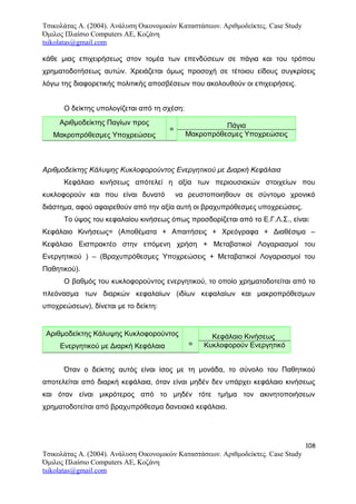 Τσικολάτας Α. (2004). Ανάλυση Οικονομικών Καταστάσεων. Αριθμοδείκτες. Case Study
Όμιλος Πλαίσιο Computers AE, Κοζάνη
tsikolatas@gmail.com
κάθε μιας επιχειρήσεως στον τομέα των επενδύσεων σε πάγια και του τρόπου
χρηματοδοτήσεως αυτών. Χρειάζεται όμως προσοχή σε τέτοιου είδους συγκρίσεις
λόγω της διαφορετικής πολιτικής αποσβέσεων που ακολουθούν οι επιχειρήσεις.
Ο δείκτης υπολογίζεται από τη σχέση:
Αριθμοδείκτης Παγίων προς
Μακροπρόθεσμες Υποχρεώσεις
=
Πάγια
Μακροπρόθεσμες Υποχρεώσεις
Αριθμοδείκτης Κάλυψης Κυκλοφορούντος Ενεργητικού με Διαρκή Κεφάλαια
Κεφάλαιο κινήσεως απότελεί η αξία των περιουσιακών στοιχείων που
κυκλοφορούν και που είναι δυνατό να ρευστοποιηθουν σε σύντομο χρονικό
διάστημα, αφού αφαιρεθούν από την αξία αυτή οι βραχυπρόθεσμες υποχρεώσεις.
Το ύψος του κεφαλαίου κινήσεως όπως προσδορίζεται από το Ε.Γ.Λ.Σ., είναι:
Κεφάλαιο Κινήσεως= (Αποθέματα + Απαιτήσεις + Χρεόγραφα + Διαθέσιμα –
Κεφάλαιο Εισπρακτέο στην επόμενη χρήση + Μεταβατικοί Λογαριασμοί του
Ενεργητικού ) – (Βραχυπρόθεσμες Υποχρεώσεις + Μεταβατικοί Λογαριασμοί του
Παθητικού).
Ο βαθμός του κυκλοφορούντος ενεργητικού, το οποίο χρηματοδοτείται από το
πλεόνασμα των διαρκών κεφαλαίων (ιδίων κεφαλαίων και μακροπρόθεσμων
υποχρεώσεων), δίνεται με το δείκτη:
Αριθμοδείκτης Κάλυψης Κυκλοφορούντος
Ενεργητικού με Διαρκή Κεφάλαια =
Κεφάλαιο Κινήσεως
Κυκλοφορούν Ενεργητικό
Όταν ο δείκτης αυτός είναι ίσος με τη μονάδα, το σύνολο του Παθητικού
αποτελείται από διαρκή κεφάλαια, όταν είναι μηδέν δεν υπάρχει κεφάλαιο κινήσεως
και όταν είναι μικρότερος από το μηδέν τότε τμήμα τον ακινητοποιήσεων
χρηματοδοτείται από βραχυπρόθεσμα δανειακά κεφάλαια.
108
Τσικολάτας Α. (2004). Ανάλυση Οικονομικών Καταστάσεων. Αριθμοδείκτες. Case Study
Όμιλος Πλαίσιο Computers AE, Κοζάνη
tsikolatas@gmail.com
 