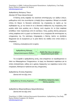 Τσικολάτας Α. (2004). Ανάλυση Οικονομικών Καταστάσεων. Αριθμοδείκτες. Case Study
Όμιλος Πλαίσιο Computers AE, Κοζάνη
tsikolatas@gmail.com
Αριθμοδείκτης Καλύψεως Τόκων
(Number Of Times Interest Earned)
Ο δείκτης αυτός εκφράζει την ικανότητα αποπληρωμής των εξόδων (τόκων,
μισθωμάτων κλπ) που συνεπάγεται η ύπαρξη ξένων κεφαλαίων. Μπορεί να ειπωθεί
επίσης ότι δείχνει τη δανειακή κατάσταση της επιχείρησης σε σχέση με την
κερδοφορία της, με την έννοια ότι αν η δανειακή επιβάρυνση της επιχείρησης είναι
μεγάλη αλλά είναι μεγάλος και ο δείκτης, αυτό σημαίνει ότι τα ξένα κεφάλαια
αποδίδουν πολύ περισσότερο από ότι κοστίζουν. Ένας μεγάλος δείκτης φανερώνει
επίσης ασφάλεια από τη μεριά των δανειστών ότι η επιχείρηση θα αποπληρώσει τις
υποχρεώσεις της. Για καλύτερες πληροφορίες ο δείκτης πρέπει να εξετάζεται
διαχρονικά και να συγκρίνεται με το μέσο δείκτη του κλάδου στον οποίο ανήκει η
επιχείρηση.
Ο δείκτης υπολογίζεται από τη σχέση:
Αριθμοδείκτης Κάλυψης
Χρηματοοικονομικών Εξόδων
= Κέρδη Προ τόκων και φόρων
Χρηματοοικονομικά έξοδα
Για να βρεθεί ο αριθμοδείκτης αυτός, είναι απαραίτητο να προσδιοριστούν οι
τόκοι των Μακροχρόνιων Υποχρεώσεων, το ύψος των δανειακών κεφαλαίων για τα
οποία υπολογίστηκαν, καθώς και ο χρόνος παραμονής των κεφαλαίων αυτών στην
επιχείρηση, ιδιαίτερα αν πρόκειται για νέες υποχρεώσεις.
Αριθμοδείκτης Έντασης Κεφαλαίου
Δίνεται από τον εξής τύπο:
Αριθμοδείκτης Έντασης Κεφαλαίου =
Αποσβέσεις (τρέχουσες τιμές)
Κόστος εργασίας
Αριθμοδείκτης Μακροπρόθεσμης Χρηματοδοτήσεως
Δίνεται από τον εξής τύπο:
109
Τσικολάτας Α. (2004). Ανάλυση Οικονομικών Καταστάσεων. Αριθμοδείκτες. Case Study
Όμιλος Πλαίσιο Computers AE, Κοζάνη
tsikolatas@gmail.com
 