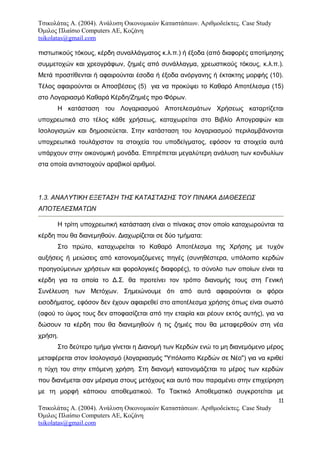 Τσικολάτας Α. (2004). Ανάλυση Οικονομικών Καταστάσεων. Αριθμοδείκτες. Case Study
Όμιλος Πλαίσιο Computers AE, Κοζάνη
tsikolatas@gmail.com
πιστωτικούς τόκους, κέρδη συναλλάγματος κ.λ.π.) ή έξοδα (από διαφορές αποτίμησης
συμμετοχών και χρεογράφων, ζημιές από συνάλλαγμα, χρεωστικούς τόκους, κ.λ.π.).
Μετά προστίθενται ή αφαιρούνται έσοδα ή έξοδα ανόργανης ή έκτακτης μορφής (10).
Τέλος αφαιρούνται οι Αποσβέσεις (5) για να προκύψει το Καθαρό Αποτέλεσμα (15)
στο Λογαριασμό Καθαρά Κέρδη/Ζημιές προ Φόρων.
Η κατάσταση του Λογαριασμού Αποτελεσμάτων Χρήσεως καταρτίζεται
υποχρεωτικά στο τέλος κάθε χρήσεως, καταχωρείται στο Βιβλίο Απογραφών και
Ισολογισμών και δημοσιεύεται. Στην κατάσταση του λογαριασμού περιλαμβάνονται
υποχρεωτικά τουλάχιστον τα στοιχεία του υποδείγματος, εφόσον τα στοιχεία αυτά
υπάρχουν στην οικονομική μονάδα. Επιτρέπεται μεγαλύτερη ανάλυση των κονδυλίων
στα οποία αντιστοιχούν αραβικοί αριθμοί.
1.3. ΑΝΑΛΥΤΙΚΗ ΕΞΕΤΑΣΗ ΤΗΣ ΚΑΤΑΣΤΑΣΗΣ ΤΟΥ ΠΙΝΑΚΑ ΔΙΑΘΕΣΕΩΣ
ΑΠΟΤΕΛΕΣΜΑΤΩΝ
Η τρίτη υποχρεωτική κατάσταση είναι ο πίνακας στον οποίο καταχωρούνται τα
κέρδη που θα διανεμηθούν. Διαχωρίζεται σε δύο τμήματα:
Στο πρώτο, καταχωρείται το Καθαρό Αποτέλεσμα της Χρήσης με τυχόν
αυξήσεις ή μειώσεις από κατονομαζόμενες πηγές (συνηθέστερα, υπόλοιπο κερδών
προηγούμενων χρήσεων και φορολογικές διαφορές), το σύνολο των οποίων είναι τα
κέρδη για τα οποία το Δ.Σ. θα προτείνει τον τρόπο διανομής τους στη Γενική
Συνέλευση των Μετόχων. Σημειώνουμε ότι από αυτά αφαιρούνται οι φόροι
εισοδήματος, εφόσον δεν έχουν αφαιρεθεί στο αποτέλεσμα χρήσης όπως είναι σωστό
(αφού το ύψος τους δεν αποφασίζεται από την εταιρία και ρέουν εκτός αυτής), για να
δώσουν τα κέρδη που θα διανεμηθούν ή τις ζημιές που θα μεταφερθούν στη νέα
χρήση.
Στο δεύτερο τμήμα γίνεται η Διανομή των Κερδών ενώ το μη διανεμόμενο μέρος
μεταφέρεται στον Ισολογισμό (λογαριασμός "Υπόλοιπο Κερδών σε Νέο") για να κριθεί
η τύχη του στην επόμενη χρήση. Στη διανομή κατονομάζεται το μέρος των κερδών
που διανέμεται σαν μέρισμα στους μετόχους και αυτό που παραμένει στην επιχείρηση
με τη μορφή κάποιου αποθεματικού. Το Τακτικό Αποθεματικό συγκροτείται με
11
Τσικολάτας Α. (2004). Ανάλυση Οικονομικών Καταστάσεων. Αριθμοδείκτες. Case Study
Όμιλος Πλαίσιο Computers AE, Κοζάνη
tsikolatas@gmail.com
 