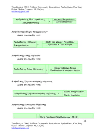 Τσικολάτας Α. (2004). Ανάλυση Οικονομικών Καταστάσεων. Αριθμοδείκτες. Case Study
Όμιλος Πλαίσιο Computers AE, Κοζάνη
tsikolatas@gmail.com
Αριθμοδείκτης Μακροπρόθεσμης
Χρηματοδοτήσεως
=
Μακροπρόθεσμα Δάνεια
Σύνολο Παθητικού
Αριθμοδείκτης Κάλυψης Τοκοχρεολυσίων
Δίνεται από τον εξής τύπο:
Αριθμοδείκτης Κάλυψης
Τοκοχρεολυσίων
=
Κέρδη προ φόρων + Αποσβέσεις
Χρεολύσια + Τόκοι + Φόροι
Αριθμοδεικτης Απλής Μόχλευσης
Δίνεται από τον εξής τύπο:
Αριθμοδείκτης Απλής Μόχλευσης
=
Μακροπρόθεσμα Δάνεια
Ίδια Κεφάλαια + Μακροπρ. Δάνεια
Αριθμοδεικτης Χρηματοοικονομικής Μόχλευσης
Δίνεται από τον εξής τύπο:
Αριθμοδεικτης Χρηματοοικονομικής Μόχλευσης =
Σύνολο Υποχρεώσεων
Σύνολο Κεφαλαίων
Αριθμοδεικτης Λειτουργικής Μόχλευσης
Δίνεται από τον εξής τύπο:
= Μικτό Περιθώριο (Αξία Πωλήσεων – Μτ. Κ.)
110
Τσικολάτας Α. (2004). Ανάλυση Οικονομικών Καταστάσεων. Αριθμοδείκτες. Case Study
Όμιλος Πλαίσιο Computers AE, Κοζάνη
tsikolatas@gmail.com
 