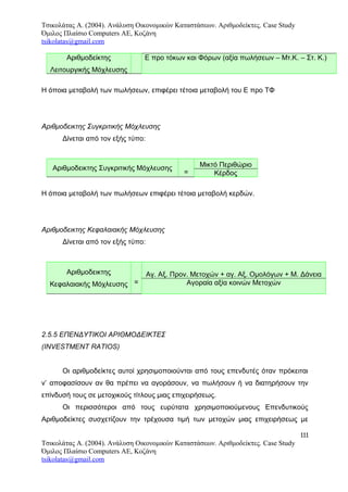 Τσικολάτας Α. (2004). Ανάλυση Οικονομικών Καταστάσεων. Αριθμοδείκτες. Case Study
Όμιλος Πλαίσιο Computers AE, Κοζάνη
tsikolatas@gmail.com
Αριθμοδείκτης
Λειτουργικής Μόχλευσης
Ε προ τόκων και Φόρων (αξία πωλήσεων – Μτ.Κ. – Στ. Κ.)
Η όποια μεταβολή των πωλήσεων, επιφέρει τέτοια μεταβολή του Ε προ ΤΦ
Αριθμοδεικτης Συγκριτικής Μόχλευσης
Δίνεται από τον εξής τύπο:
Αριθμοδεικτης Συγκριτικής Μόχλευσης
=
Μικτό Περιθώριο
Κέρδος
Η όποια μεταβολή των πωλήσεων επιφέρει τέτοια μεταβολή κερδών.
Αριθμοδεικτης Κεφαλαιακής Μόχλευσης
Δίνεται από τον εξής τύπο:
Αριθμοδεικτης
Κεφαλαιακής Μόχλευσης =
Αγ. Αξ. Προν. Μετοχών + αγ. Αξ. Ομολόγων + Μ. Δάνεια
Αγοραία αξία κοινών Μετοχών
2.5.5 ΕΠΕΝΔΥΤΙΚΟΙ ΑΡΙΘΜΟΔΕΙΚΤΕΣ
(INVESTMENT RATIOS)
Οι αριθμοδείκτες αυτοί χρησιμοποιούνται από τους επενδυτές όταν πρόκειται
ν’ αποφασίσουν αν θα πρέπει να αγοράσουν, να πωλήσουν ή να διατηρήσουν την
επίνδυσή τους σε μετοχικούς τίτλους μιας επιχειρήσεως.
Οι περισσότεροι από τους ευρύτατα χρησιμοποιούμενους Επενδυτικούς
Αριθμοδείκτες συσχετίζουν την τρέχουσα τιμή των μετοχών μιας επιχειρήσεως με
111
Τσικολάτας Α. (2004). Ανάλυση Οικονομικών Καταστάσεων. Αριθμοδείκτες. Case Study
Όμιλος Πλαίσιο Computers AE, Κοζάνη
tsikolatas@gmail.com
 