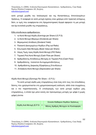 Τσικολάτας Α. (2004). Ανάλυση Οικονομικών Καταστάσεων. Αριθμοδείκτες. Case Study
Όμιλος Πλαίσιο Computers AE, Κοζάνη
tsikolatas@gmail.com
κατά μετοχή μεγέθη του Ισολογισμού και της Καταστάσεως Αποτελεσμάτων
Χρήσεως. Η αναφορά σε κατά μετοχή σχέσεις είναι χρήσιμη από πρακτική απόψεως
διότι, οι τιμές που αναφέρονται στη Χρηματιστηριακή Αγορά αφορούν τη μια μετοχή
και όχι συνολικά μεγέθη της επιχειρήσεως.
Είδη επενδυτικών αριθμοδεικτών:
1. τα Κατά Μετοχή Κέρδη (Earnings per Share ή E.P.S)
2. το Κατά Μετοχή Μέρισμα (Dividends per Share)
3. Μερισματική Απόδοση (Dividend Yield)
4. Ποσοστό Διανεμομένων Κερδών (Pay out Ratio)
5. Εσωτερική Αξία Μετοχής (Book Value per Share)
6. Λόγος Τιμής προς Κέρδη Κατά Μετοχή (P/E Ratio)
7. Ταμιακή Ροή Κατά Μετοχή (Cash Flow per Share)
8. Αριθμοδείκτης Αποδόσεως Μετοχής σε Ταμιακή Ροή (Cash Flow)
9. Αριθμοδείκτης ποσοστού Αυτοχρηματοδοτήσεως
10. Αριθμοδείκτης Διαρκείας Εξοφλήσεως Επενδύσεων
11. Απόσβεση Κατά Μετοχή (Depreciation per Share)
Κέρδη Κατά Μετοχή (Earnings Per Share – E.P.S.)
Τα κατά μετοχή κέρδη μιας επιχειρήσεως είναι ένας από τους πιο σπουδαίους
δείκτες που χρησιμοποιείται στη χρηματοοικονομική ανάλυση, αλλά είναι συγχρόνως
και ο πιο παραπλανητικός. Ο υπολογισμός των κατά μετοχή κερδών μιας
επιχειρήσεως, η οποία έχει μόνο κοινές και προνομιούχες μετοχές (με ψήφο ή χωρίς
ψήφο) γίνεται:
Κέρδη Ανά Μετοχή (E.P.S =
Σύνολο Καθαρών Κερδών Χρήσεως
Μέσος Αριθμός Μετοχών σε Κυκλοφορία
112
Τσικολάτας Α. (2004). Ανάλυση Οικονομικών Καταστάσεων. Αριθμοδείκτες. Case Study
Όμιλος Πλαίσιο Computers AE, Κοζάνη
tsikolatas@gmail.com
 