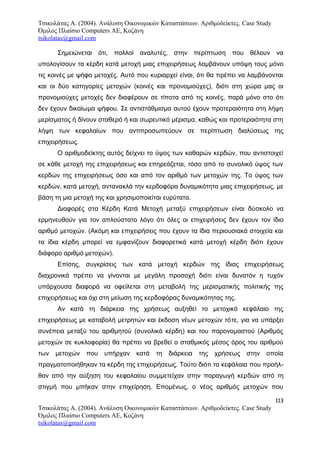 Τσικολάτας Α. (2004). Ανάλυση Οικονομικών Καταστάσεων. Αριθμοδείκτες. Case Study
Όμιλος Πλαίσιο Computers AE, Κοζάνη
tsikolatas@gmail.com
Σημειώνεται ότι, πολλοί αναλυτές, στην περίπτωση που θέλουν να
υπολογίσουν τα κέρδη κατά μετοχή μιας επιχειρήσεως λαμβάνουν υπόψη τους μόνο
τις κοινές με ψήφο μετοχές. Αυτό που κυριαρχεί είναι, ότι θα πρέπει να λαμβάνονται
και οι δύο κατηγορίες μετοχών (κοινές και προνομιούχες), διότι στη χώρα μας οι
προνομιούχες μετοχές δεν διαφέρουν σε τίποτα από τις κοινές, παρά μόνο στο ότι
δεν έχουν δικαίωμα ψήφου. Σε αντιστάθμισμα αυτού έχουν προτεραιότητα στη λήψη
μερίσματος ή δίνουν σταθερό ή και σωρευτικό μέρισμα, καθώς και προτεραιότητα στη
λήψη των κεφαλαίων που αντιπροσωπεύουν σε περίπτωση διαλύσεως της
επιχειρήσεως.
Ο αριθμοδείκτης αυτός δείχνει το ύψος των καθαρών κερδών, που αντιστοιχεί
σε κάθε μετοχή της επιχειρήσεως και επηρεάζεται, τόσο από το συνολικό ύψος των
κερδών της επιχειρήσεως όσο και από τον αριθμό των μετοχών της. Το ύψος των
κερδών, κατά μετοχή, αντανακλά την κερδοφόρα δυναμικότητα μιας επιχειρήσεως, με
βάση τη μια μετοχή της και χρησιμοποιείται ευρύτατα.
Διαφορές στα Κέρδη Κατά Μετοχή μεταξύ επιχειρήσεων είναι δύσκολο να
ερμηνευθούν για τον απλούστατο λόγο ότι όλες οι επιχειρήσεις δεν έχουν τον ίδιο
αριθμό μετοχών. (Ακόμη και επιχειρήσεις που έχουν τα ίδια περιουσιακά στοιχεία και
τα ίδια κέρδη μπορεί να εμφανίζουν διαφορετικά κατά μετοχή κέρδη διότι έχουν
διάφορο αριθμό μετοχών).
Επίσης, συγκρίσεις των κατά μετοχή κερδών της ίδιας επιχειρήσεως
διαχρονικά πρέπει να γίνονται με μεγάλη προσοχή διότι είναι δυνατόν η τυχόν
υπάρχουσα διαφορά να οφείλεται στη μεταβολή της μερισματικής πολιτικής της
επιχειρήσεως και όχι στη μείωση της κερδοφόρας δυναμικότητας της.
Αν κατά τη διάρκεια της χρήσεως αυξηθεί το μετοχικό κεφάλαιο της
επιχειρήσεως με καταβολή μετρητών και έκδοση νέων μετοχών τότε, για να υπάρξει
συνέπεια μεταξύ του αριθμητού (συνολικά κέρδη) και του παρονομαστού (Αριθμός
μετοχών σε κυκλοφορία) θα πρέπει να βρεθεί ο σταθμικός μέσος όρος του αριθμού
των μετοχών που υπήρχαν κατά τη διάρκεια της χρήσεως στην οποία
πραγματοποιήθηκαν τα κέρδη της επιχειρήσεως. Τούτο διότι τα κεφάλαια που προήλ-
θαν από την αύξηση του κεφαλαίου συμμετείχαν στην παραγωγή κερδών από τη
στιγμή που μπήκαν στην επιχείρηση. Επομένως, ο νέος αριθμός μετοχών που
113
Τσικολάτας Α. (2004). Ανάλυση Οικονομικών Καταστάσεων. Αριθμοδείκτες. Case Study
Όμιλος Πλαίσιο Computers AE, Κοζάνη
tsikolatas@gmail.com
 