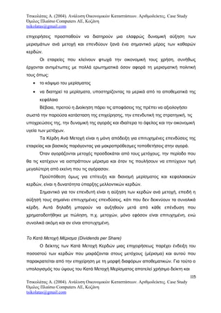 Τσικολάτας Α. (2004). Ανάλυση Οικονομικών Καταστάσεων. Αριθμοδείκτες. Case Study
Όμιλος Πλαίσιο Computers AE, Κοζάνη
tsikolatas@gmail.com
επιχειρήσεις προσπαθούν να διατηρούν μια ελαφρώς δυναμική αύξηση των
μερισμάτων ανά μετοχή και επενδύουν ξανά ένα σημαντικό μέρος των καθαρών
κερδών.
Οι εταιρείες που κλείνουν φτωχά την οικονομική τους χρήση, συνήθως
έρχονται αντιμέτωπες με πολλά ερωτηματικά όσον αφορά τη μερισματική πολιτική
τους όπως:
• το κόψιμο του μερίσματος
• να διατηρεί τα μερίσματα, υποστηρίζοντας τα μερικά από τα αποθεματικά της
κεφάλαια
Βέβαια, προτού η Διοίκηση πάρει τις αποφάσεις της πρέπει να αξιολογήσει
σωστά την παρούσα κατάσταση της επιχείρησης, την επενδυτική της στρατηγική, τις
υποχρεώσεις της, την δυναμική της αγοράς και ιδιαίτερα το όφελος και την οικονομική
υγεία των μετόχων.
Τα Κέρδη Ανά Μετοχή είναι η μόνη απόδειξη για επιτυχημένες επενδύσεις της
εταιρείας και βασικός παράγοντας για μακροπρόθεσμες τοποθετήσεις στην αγορά.
Όταν αγοράζονται μετοχές προσδοκάται από τους μετόχους, την περίοδο που
θα τις κατέχουν να εισπράττουν μέρισμα και όταν τις πουλήσουν να επιτύχουν τιμή
μεγαλύτερη από εκείνη που τις αγόρασαν.
Προϋπόθεση όμως για επίτευξη και διανομή μερίσματος και κεφαλαιακών
κερδών, είναι η δυνατότητα ύπαρξης μελλοντικών κερδών.
Σημαντικό για τον επενδυτή είναι η αύξηση των κερδών ανά μετοχή, επειδή η
αύξησή τους σημαίνει επιτυχημένες επενδύσεις, κάτι που δεν δεικνύουν τα συνολικά
κέρδη. Αυτά δηλαδή μπορούν να αυξηθούν μετά από κάθε επένδυση που
χρηματοδοτήθηκε με πώληση, π.χ. μετοχών, μόνο εφόσον είναι επιτυχημένη, ενώ
συνολικά ακόμη και αν είναι αποτυχημένη.
Το Κατά Μετοχή Μέρισμα (Dividends per Share)
Ο δείκτης των Κατά Μετοχή Κερδών μιας επιχειρήσεως παρέχει ένδειξη του
ποσοστού των κερδών που μοιράζονται στους μετόχους (μέρισμα) και αυτού που
παρακρατείται από την επιχείρηση με τη μορφή διαφόρων αποθεματικών. Για τούτο ο
υπολογισμός του ύψους του Κατά Μετοχή Μερίσματος αποτελεί χρήσιμο δείκτη και
115
Τσικολάτας Α. (2004). Ανάλυση Οικονομικών Καταστάσεων. Αριθμοδείκτες. Case Study
Όμιλος Πλαίσιο Computers AE, Κοζάνη
tsikolatas@gmail.com
 