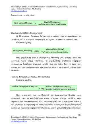 Τσικολάτας Α. (2004). Ανάλυση Οικονομικών Καταστάσεων. Αριθμοδείκτες. Case Study
Όμιλος Πλαίσιο Computers AE, Κοζάνη
tsikolatas@gmail.com
βρίσκεται από τον εξής τύπο:
Κατά Μετοχή Μέρισμα =
Σύνολο Μερισμάτων
Αριθμός Μετοχών σε Κυκλοφορία
Μερισματική Απόδοση (Dividend Yield)
Η Μερισματική Απόδοση δείχνει την απόδοση που απολαμβάνουν οι
επενδυτές από τα μερίσματα των μετοχών που έχουν επενδύσει τα κεφάλαιά τους.
Βρίσκεται ως εξής:
Μερισματική Απόδοση =100χ
Μέρισμα Κατά Μετοχή
Τιμή Μετοχής στο Χρηματιστήριο
Όσο μεγαλύτερη είναι η Μερισματική Απόδοση μιας μετοχής τόσο πιο
ελκυστική γίνεται στους επενδυτές. Οι μερισματικές αποδόσεις διαφόρων
επιχειρήσεων διαφέρουν σημαντικά μεταξύ τους και τούτο διότι το ύψος των
μερισμάτων που καταβάλλει κάθε μία εξαρτάται από τη μερισματική πολιτική που
ακολουθεί.
Ποσοστό Διανεμομένων Κερδών (Pay out Ratio)
Βρίσκεται ως εξής:
Ποσοστό Διανεμομένων Κερδών
=100χ
Σύνολο Μερισμάτων Χρήσεως
Σύνολο Καθαρών Κερδών Χρήσεως
Όσο μεγαλύτερο είναι το Ποσοστό των Διανεμομένων Κερδών τόσο
μεγαλύτερο είναι το καταβαλλόμενο στους μετόχους μέρισμα. Αντίθετα, όσο
μικρότερο είναι το ποσοστό αυτό, τόσο πιο συντηρητική είναι η μερισματική πολιτική
που ακολουθεί η επιχείρηση και τόσο μεγαλύτερο το ύψος των παρακρατουμένων
κερδών, με τη μορφή διαφόρων αποθεματικών, για τη χρηματοδότηση μελλοντικών
116
Τσικολάτας Α. (2004). Ανάλυση Οικονομικών Καταστάσεων. Αριθμοδείκτες. Case Study
Όμιλος Πλαίσιο Computers AE, Κοζάνη
tsikolatas@gmail.com
 