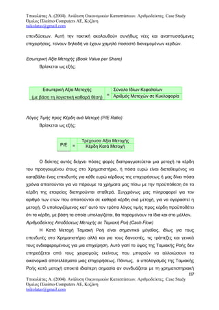 Τσικολάτας Α. (2004). Ανάλυση Οικονομικών Καταστάσεων. Αριθμοδείκτες. Case Study
Όμιλος Πλαίσιο Computers AE, Κοζάνη
tsikolatas@gmail.com
επενδύσεων. Αυτή την τακτική ακολουθούν συνήθως νέες και αναπτυσσόμενες
επιχειρήσεις, τείνουν δηλαδή να έχουν χαμηλό ποσοστό διανεμομένων κερδών.
Εσωτερική Αξία Μετοχής (Book Value per Share)
Βρίσκεται ως εξής:
Εσωτερική Αξία Μετοχής
(με βάση τη λογιστική καθαρά θέση)
=
Σύνολο Ιδίων Κεφαλαίων
Αριθμός Μετοχών σε Κυκλοφορία
Λόγος Τιμής προς Κέρδη ανά Μετοχή (P/E Ratio)
Βρίσκεται ως εξής:
Ρ/Ε =
Τρέχουσα Αξία Μετοχής
Κέρδη Κατά Μετοχή
Ο δείκτης αυτός δείχνει πόσες φορές διαπραγματεύεται μια μετοχή τα κέρδη
του προηγουμένου έτους στο Χρηματιστήριο, ή πόσα ευρώ είναι διατεθειμένος να
καταβάλει ένας επενδυτής για κάθε ευρώ κέρδους της επιχειρήσεως ή μας δίνει πόσα
χρόνια απαιτούνται για να πάρουμε τα χρήματα μας πίσω με την προϋπόθεση ότι τα
κέρδη της εταιρείας διατηρούνται σταθερά. Συγχρόνως μας πληροφορεί για τον
αριθμό των ετών που απαιτούνται σε καθαρά κέρδη ανά μετοχή, για να αγοραστεί η
μετοχή. Ο υπολογιζόμενος κατ’ αυτό τον τρόπο λόγος τιμής προς κέρδη προϋποθέτει
ότι τα κέρδη, με βάση τα οποία υπολογίζεται, θα παραμείνουν τα ίδια και στο μέλλον.
Αριθμοδείκτης Αποδόσεως Μετοχής σε Ταμιακή Ροή (Cash Flow)
H Κατά Μετοχή Ταμιακή Ροή είναι σημαντικό μέγεθος, ιδίως για τους
επενδυτές στο Χρηματιστήριο αλλά και για τους δανειστές, τις τράπεζες και γενικά
τους ενδιαφερομένους για μια επιχείρηση. Αυτό γιατί το ύψος της Ταμιακής Ροής δεν
επηρεάζεται από τους χειρισμούς εκείνους που μπορούν να αλλοιώσουν τα
οικονομικά αποτελέσματα μιας επιχειρήσεως. Πάντως, ο υπολογισμός της Ταμιακής
Ροής κατά μετοχή αποκτά ιδιαίτερη σημασία αν συνδυάζεται με τη χρηματιστηριακή
117
Τσικολάτας Α. (2004). Ανάλυση Οικονομικών Καταστάσεων. Αριθμοδείκτες. Case Study
Όμιλος Πλαίσιο Computers AE, Κοζάνη
tsikolatas@gmail.com
 