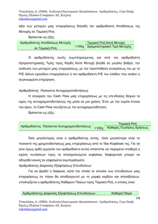 Τσικολάτας Α. (2004). Ανάλυση Οικονομικών Καταστάσεων. Αριθμοδείκτες. Case Study
Όμιλος Πλαίσιο Computers AE, Κοζάνη
tsikolatas@gmail.com
αξία των μετοχών μιας επιχειρήσεως δηλαδή τον αριθμοδείκτη Αποδόσεως της
Μετοχής σε Ταμιακή Ροή.
Βρίσκεται ως εξής:
Αριθμοδείκτης Αποδόσεως Μετοχής
σε Ταμιακή Ροή
=100χ
Ταμιακή Ροή Κατά Μετοχή
Χρηματιστηριακή Τιμή Μετοχής
Ο αριθμοδείκτης αυτός συμπληρούμενος και από τον αριθμοδείκτη
Χρηματιστηριακής Τιμής προς Κέρδη Κατά Μετοχή βοηθά σε μεγάλο βαθμό, την
ανάλυση των μετοχών μιας επιχειρήσεως, με την προϋπόθεση συγκρίσεως του με το
Ρ/Ε άλλων ομοειδών επιχειρήσεων ή τον αριθμοδείκτη Ρ/Ε του κλάδου που ανήκει η
συγκεκριμένη επιχείρηση.
Αριθμοδείκτης Ποσοστού Αυτοχρηματοδοτήσεως
Η σύγκριση του Cash Flow μιας επιχειρήσεως με τις επενδύσεις δείχνει το
ύψος της αυτοχρηματοδοτήσεώς της μέσα σε μια χρήση. Έτσι, με την ευρεία έννοια
του όρου, το Cash Flow ταυτίζεται με την αυτοχρηματοδότηση.
Βρίσκεται ως εξής:
Αριθμοδείκτης Ποσοστού Αυτοχρηματοδοτήσεως
=100χ
Ταμιακή Ροή
Καθαρές Πωλήσεις Χρήσεως
Όσο μεγαλύτερος είναι ο αριθμοδείκτης αυτός, τόσο μεγαλύτερο είναι το
ποσοστό της χρηματοδοτήσεως μιας επιχειρήσεως από τα Ίδια Κεφάλαιά της. Για να
γίνει όμως ορθή ερμηνεία του αριθμοδείκτη αυτού απαιτείται να παραμένει σταθερή η
σχέση πωλήσεων προς τα απασχολούμενα κεφάλαια, διαφορετικά μπορεί να
οδηγηθεί κανείς σε εσφαλμένα συμπεράσματα.
Αριθμοδείκτης Διαρκείας Εξοφλήσεως Επενδύσεων
Για να βρεθεί η διαρκεια, κατά την οποία το σύνολο των επενδύσεων μιας
επιχειρήσεως σε πάγια θα αποδεσμευτεί με τη μορφή κερδών και αποσβέσεων,
υπολογίζεται ο αριθμοδείκτης Καθαρών Παγίων προς Ταμιακή Ροή, ο οποίος είναι:
Αριθμοδείκτης Διαρκείας Εξοφλήσεως Επενδύσεων Καθαρά Πάγια
118
Τσικολάτας Α. (2004). Ανάλυση Οικονομικών Καταστάσεων. Αριθμοδείκτες. Case Study
Όμιλος Πλαίσιο Computers AE, Κοζάνη
tsikolatas@gmail.com
 