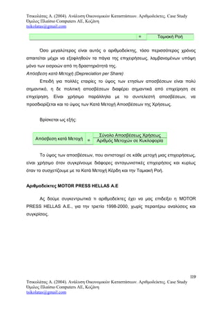 Τσικολάτας Α. (2004). Ανάλυση Οικονομικών Καταστάσεων. Αριθμοδείκτες. Case Study
Όμιλος Πλαίσιο Computers AE, Κοζάνη
tsikolatas@gmail.com
= Ταμιακή Ροή
Όσο μεγαλύτερος είναι αυτός ο αριθμοδείκτης, τόσο περισσότερος χρόνος
απαιτείται μέχρι να εξοφληθούν τα πάγια της επιχειρήσεως, λαμβανομένων υπόψη
μόνο των εισροών από τη δραστηριότητά της.
Απόσβεση κατά Μετοχή (Depreciation per Share)
Επειδή για πολλές εταιρίες το ύψος των ετησίων αποσβέσεων είναι πολύ
σημαντικό, η δε πολιτική αποσβέσεων διαφέρει σημαντικά από επιχείρηση σε
επιχείρηση. Είναι χρήσιμο παράλληλα με το συντελεστή αποσβέσεων, να
προσδιορίζεται και το ύψος των Κατά Μετοχή Αποσβέσεων της Χρήσεως.
Βρίσκεται ως εξής:
Απόσβεση κατά Μετοχή =
Σύνολο Αποσβέσεως Χρήσεως
Αριθμός Μετοχών σε Κυκλοφορία
Το ύψος των αποσβέσεων, που αντιστοιχεί σε κάθε μετοχή μιας επιχειρήσεως,
είναι χρήσιμο όταν συγκρίνουμε διάφορες ανταγωνιστικές επιχειρήσεις και κυρίως
όταν το συσχετίζουμε με τα Κατά Μετοχή Κέρδη και την Ταμιακή Ροή.
Αριθμοδείκτες MOTOR PRESS HELLAS Α.Ε
Ας δούμε συγκεντρωτικά τι αριθμοδείκτες έχει να μας επιδείξει η MOTOR
PRESS HELLAS Α.Ε., για την τριετία 1998-2000, χωρίς περαιτέρω αναλύσεις και
συγκρίσεις.
119
Τσικολάτας Α. (2004). Ανάλυση Οικονομικών Καταστάσεων. Αριθμοδείκτες. Case Study
Όμιλος Πλαίσιο Computers AE, Κοζάνη
tsikolatas@gmail.com
 