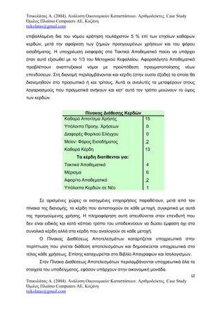 Τσικολάτας Α. (2004). Ανάλυση Οικονομικών Καταστάσεων. Αριθμοδείκτες. Case Study
Όμιλος Πλαίσιο Computers AE, Κοζάνη
tsikolatas@gmail.com
επιβαλλομένη δια του νόμου κράτηση τουλάχιστον 5 % επί των ετησίων καθαρών
κερδών, μετά την αφαίρεση των ζημιών προηγουμένων χρήσεων και του φόρου
εισοδήματος. Η υποχρέωση εισφοράς στο Τακτικό Αποθεματικό παύει να υπάρχει
όταν αυτό εξισωθεί με το 1/3 του Μετοχικού Κεφαλαίου. Αφορολόγητο Αποθεματικό
προβλέπουν αναπτυξιακοί νόμοι με προϋπόθεση πραγματοποίησης νέων
επενδύσεων. Στη διανομή περιλαμβάνονται και κέρδη (στην ουσία έξοδα) τα οποία θα
διανεμηθούν στο προσωπικό ή και τρίτους. Αυτά οι αναλυτές τα μεταφέρουν στους
λογαριασμούς που πραγματικά ανήκουν και κατ’ αυτό τον τρόπο μειώνουν το ύψος
των κερδών.
Πίνακας Διάθεσης Κερδών
Καθαρό Αποτ/σμα Χρήσης
Υπόλοιπο Προηγ. Χρήσεων
Διαφορές Φορ/κού Ελέγχου
Μείον: Φόρος Εισοδήματος
Καθαρά Κέρδη
Τα κέρδη διατίθενται για:
Τακτικό Αποθεματικό
Μέρισμα
Αφορ/το Αποθεματικό
Υπόλοιπο Κερδών σε Νέο
15
0
0
2
13
4
6
2
1
Σε ορισμένες χώρες οι εισηγμένες επιχειρήσεις παραθέτουν, μετά από τον
πίνακα της διανομής, τα κέρδη που αντιστοιχούν σε κάθε μετοχή, συγκριτικά με αυτά
της προηγούμενης χρήσης. Η πληροφόρηση αυτή απευθύνεται στον επενδυτή που
δεν είναι ειδικός και κατά κάποιο τρόπο του υποδεικνύουν να δώσει έμφαση όχι στα
συνολικά κέρδη αλλά στα κέρδη που αναλογούν σε κάθε μετοχή.
Ο Πίνακας Διαθέσεως Αποτελεσμάτων καταρτίζεται υποχρεωτικά στην
περίπτωση που γίνεται διάθεση αποτελεσμάτων και δημοσιεύεται υποχρεωτικά στο
τέλος κάθε χρήσεως. Επίσης καταχωρείται στο Βιβλίο Απογραφών και Ισολογισμών.
Στον Πίνακα Διαθέσεως Αποτελεσμάτων περιλαμβάνονται υποχρεωτικά όλα τα
στοιχεία του υποδείγματος, εφόσον υπάρχουν στην οικονομική μονάδα.
12
Τσικολάτας Α. (2004). Ανάλυση Οικονομικών Καταστάσεων. Αριθμοδείκτες. Case Study
Όμιλος Πλαίσιο Computers AE, Κοζάνη
tsikolatas@gmail.com
 