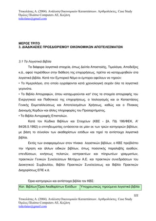 Τσικολάτας Α. (2004). Ανάλυση Οικονομικών Καταστάσεων. Αριθμοδείκτες. Case Study
Όμιλος Πλαίσιο Computers AE, Κοζάνη
tsikolatas@gmail.com
ΜΕΡΟΣ ΤΡΙΤΟ
3. ΔΙΑΔΙΚΑΣΙΕΣ ΠΡΟΣΔΙΟΡΙΣΜΟΥ ΟΙΚΟΝΟΜΙΚΩΝ ΑΠΟΤΕΛΕΣΜΑΤΩΝ
3.1 Τα Λογιστικά Βιβλία
Τα διάφορα λογιστικά στοιχεία, όπως Δελτία Αποστολής, Τιμολόγια, Αποδείξεις
κ.ά., αφού περιέλθουν στην διάθεση της επιχειρήσεως, πρέπει να καταχωρηθούν στα
λογιστικά βιβλία. Κατά τον Εμπορικό Νόμο οι έμποροι οφείλουν να τηρούν:
• Το Ημερολόγιο, στο οποίο εγγράφονται κατά χρονολογική σειράν όλα τα λογιστικά
γεγονότα.
• Το Βιβλίο Απογραφών, όπου καταχωρούνται κατ' έτος τα στοιχεία απογραφής του
Ενεργητικού και Παθητικού της επιχειρήσεως, ο Ισολογισμός και οι Καταστάσεις
Γενικής Εκμεταλλεύσεως και Αποτελεσμάτων Χρήσεως, καθώς και ο Πίνακας
Διανομής Κερδών και άλλες πληροφορίες του Προσαρτήματος,
• Το Βιβλίο Αντιγραφής Επιστολών.
Κατά τον Κώδικα Βιβλίων και Στοιχείων (ΚΒΣ - βλ. ΠΔ 186/ΦΕΚ, Α'
84/26.5.1992) ο επιτηδευματίας εντάσσεται σε μίαν εκ των τριών κατηγοριών βιβλίων,
με βάση το σύνολον των ακαθαρίστων εσόδων και τηρεί τα αντίστοιχα λογιστικά
βιβλία.
Εκτός των αναφερομένων στον πίνακα λογιστικών βιβλίων, ο ΚΒΣ προβλέπει
την τήρηση και άλλων ειδικών βιβλίων, όπως ποσοτικής παραλαβής αγαθών,
επενδύσεων, κινήσεως πελατών, εισπρακτέων και πληρωτέων γραμματίων,
πρακτικών Γενικών Συνελεύσεων Μετόχων Α.Ε. και πρακτικών συνεδριάσεων του
Διοικητικού Συμβουλίου, Βιβλίο Πρακτικών Συνελεύσεως και Βιβλίο Πρακτικών
Διαχειρίσεως ΕΠΕ κ.ά.
Όρια κατηγοριών και αντίστοιχα βιβλία τον ΚΒΣ:
Κατ. Βιβλίων Όρια Ακαθαρίστων Εσόδων Υποχρεωτικώς τηρούμενα λογιστικά βιβλία
122
Τσικολάτας Α. (2004). Ανάλυση Οικονομικών Καταστάσεων. Αριθμοδείκτες. Case Study
Όμιλος Πλαίσιο Computers AE, Κοζάνη
tsikolatas@gmail.com
 