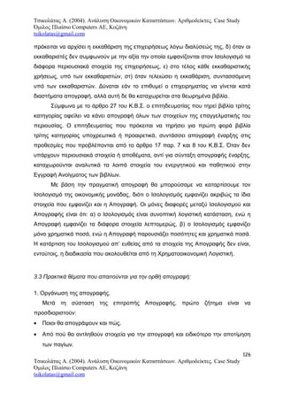 Τσικολάτας Α. (2004). Ανάλυση Οικονομικών Καταστάσεων. Αριθμοδείκτες. Case Study
Όμιλος Πλαίσιο Computers AE, Κοζάνη
tsikolatas@gmail.com
πρόκειται να αρχίσει η εκκαθάριση της επιχειρήσεως λόγω διαλύσεώς της, δ) όταν οι
εκκαθαριστές δεν συμφωνούν με την αξία την οποία εμφανίζονται στον Ισολογισμό τα
διάφορα περιουσιακά στοιχεία της επιχειρήσεως, ε) στο τέλος κάθε εκκαθαριστικής
χρήσεως, υπό των εκκαθαριστών, στ) όταν τελειώσει η εκκαθάριση, συντασσόμενη
υπό των εκκαθαριστών. Δύναται εάν το επιθυμεί ο επιχειρηματίας να γίνεται κατά
διαστήματα απογραφή, αλλά αυτή δε θα καταχωρείται στα θεωρημένα βιβλία.
Σύμφωνα με το άρθρο 27 του Κ.Β.Σ. ο επιτηδευματίας που τηρεί βιβλία τρίτης
κατηγορίας οφείλει να κάνει απογραφή όλων των στοιχείων της επαγγελματικής του
περιουσίας. Ο επιτηδευματίας που πρόκειται να τηρήσει για πρώτη φορά βιβλία
τρίτης κατηγορίας υποχρεωτικά ή προαιρετικά, συντάσσει απογραφή έναρξης στις
προθεσμίες που προβλέπονται από το άρθρο 17 παρ. 7 και 8 του Κ.Β.Σ. Όταν δεν
υπάρχουν περιουσιακά στοιχεία ή αποθέματα, αντί για σύνταξη απογραφής έναρξης,
καταχωρούνται αναλυτικά τα λοιπά στοιχεία του ενεργητικού και παθητικού στην
Εγγραφή Ανοίγματος των βιβλίων.
Με βάση την πραγματική απογραφή θα μπορούσαμε να καταρτίσουμε τον
Ισολογισμό της οικονομικής μονάδας, διότι ο Ισολογισμός εμφανίζει ακριβώς τα ίδια
στοιχεία που εμφανίζει και η Απογραφή. Οι μόνες διαφορές μεταξύ Ισολογισμού και
Απογραφής είναι ότι: α) ο Ισολογισμός είναι συνοπτική λογιστική κατάσταση, ενώ η
Απογραφή εμφανίζει τα διάφορα στοιχεία λεπτομερώς, β) ο Ισολογισμός εμφανίζει
μόνο χρηματικά ποσά, ενώ η Απογραφή παρουσιάζει ποσότητες και χρηματικά ποσά.
Η κατάρτιση του Ισολογισμού απ’ ευθείας από τα στοιχεία της Απογραφής δεν είναι,
εντούτοις, η διαδικασία που ακολουθείται από τη Χρηματοοικονομική Λογιστική.
3.3 Πρακτικά θέματα που απαιτούνται για την ορθή απογραφή:
1. Οργάνωση της απογραφής.
Μετά τη σύσταση της επιτροπής Απογραφής, πρώτο ζήτημα είναι να
προσδιοριστούν:
• Ποιοι θα απογράψουν και πώς.
• Από πού θα αντληθούν στοιχεία για την απογραφή και ειδικότερα την αποτίμηση
των παγίων.
126
Τσικολάτας Α. (2004). Ανάλυση Οικονομικών Καταστάσεων. Αριθμοδείκτες. Case Study
Όμιλος Πλαίσιο Computers AE, Κοζάνη
tsikolatas@gmail.com
 