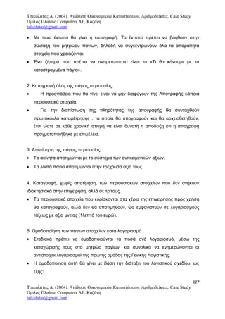 Τσικολάτας Α. (2004). Ανάλυση Οικονομικών Καταστάσεων. Αριθμοδείκτες. Case Study
Όμιλος Πλαίσιο Computers AE, Κοζάνη
tsikolatas@gmail.com
• Με ποια έντυπα θα γίνει η καταγραφή. Τα έντυπα πρέπει να βοηθούν στην
σύνταξη του μητρώου παγίων, δηλαδή να συγκεντρώνουν όλα τα απαραίτητα
στοιχεία που χρειάζονται.
• Ένα ζήτημα που πρέπει να αντιμετωπιστεί είναι το «Τι θα κάνουμε με τα
καταστραμμένα πάγια».
2. Καταγραφή όλης της πάγιας περιουσίας.
• Η προσπάθεια που θα γίνει είναι να μην διαφύγουν της Απογραφής κάποια
περιουσιακά στοιχεία.
• Για την διαπίστωση της πληρότητας της απογραφής θα συνταχθούν
πρωτόκολλα καταμέτρησης , τα οποία θα υπογραφούν και θα αρχειοθετηθούν,
έτσι ώστε σε κάθε χρονική στιγμή να είναι δυνατή η απόδειξη ότι η απογραφή
πραγματοποιήθηκε με επιμέλεια.
3. Αποτίμηση της πάγιας περιουσίας
• Τα ακίνητα αποτιμώνται με το σύστημα των αντικειμενικών αξιών.
• Τα λοιπά πάγια αποτιμώνται στην τρέχουσα αξία τους.
4. Καταγραφή, χωρίς αποτίμηση, των περιουσιακών στοιχείων που δεν ανήκουν
ιδιοκτησιακά στην επιχείρηση, αλλά σε τρίτους.
• Τα περιουσιακά στοιχεία που ευρίσκονται στα χέρια της επιχείρησης προς χρήση
θα καταγραφούν, αλλά δεν θα αποτιμηθούν. Θα εμφανιστούν σε λογαριασμούς
τάξεως με αξία μνείας (1λεπτό του ευρώ).
5. Ομαδοποίηση των παγίων στοιχείων κατά λογαριασμό .
• Σταδιακά πρέπει να ομαδοποιούνται τα ποσά ανά λογαριασμό, μέσω της
καταχώρισής τους στο μητρώο παγίων, και συνολικά να ενημερώνονται οι
αντίστοιχοι λογαριασμοί της πρώτης ομάδας της Γενικής Λογιστικής.
• Η ομαδοποίηση αυτή θα γίνει με βάση την διάταξη του λογιστικού σχεδίου, ως
εξής:
127
Τσικολάτας Α. (2004). Ανάλυση Οικονομικών Καταστάσεων. Αριθμοδείκτες. Case Study
Όμιλος Πλαίσιο Computers AE, Κοζάνη
tsikolatas@gmail.com
 