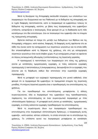 Τσικολάτας Α. (2004). Ανάλυση Οικονομικών Καταστάσεων. Αριθμοδείκτες. Case Study
Όμιλος Πλαίσιο Computers AE, Κοζάνη
tsikolatas@gmail.com
Μετά τη διενέργεια της Απογραφής ακολουθεί σύγκριση των υπολοίπων των
λογαριασμών του Ενεργητικού και του Παθητικού με τα δεδομένα της απογραφής και
οι τυχόν διαφορές τακτοποιούνται, ώστε οι λογαριασμοί να εμφανίσουν τελικώς τα
δεδομένα της απογραφής, κατόπιν, με βάση τους λογαριασμούς που εμφανίζουν
υπόλοιπα, καταρτίζεται ο Ισολογισμός. Είναι φανερό ότι με τη διαδικασία αυτή πάλι
καταλήγουμε στο ίδιο αποτέλεσμα, ήτοι σε Ισολογισμό που εμφανίζει όλα τα στοιχεία
της πραγματικής απογραφής.
Κρίνεται σκόπιμο να πούμε ότι, μεταξύ των δεδομένων των Βιβλίων και της
Απογραφής υπάρχουν, κατά κανόνα, διαφορές. Οι διαφορές αυτές οφείλονται είτε σε
λάθη που έγιναν κατά την καταχώρηση των λογιστικών γεγονότων και τα οποία λάθη
δεν αποκαλύφθηκαν κατά τη διάρκεια της χρήσεως, είτε στη μη καταχώρηση
λογιστικών γεγονότων όταν αυτά έλαβαν χώρα. Η μη καταχώριση μπορεί να οφείλεται
σε λόγους αντικειμενικής αδυναμίας ή απλοποιήσεως της λογιστικής εργασίας.
Η προσαρμογή ή τακτοποίηση των λογαριασμών στο τέλος της χρήσεως
γίνεται με κατάλληλες ημερολογιακές εγγραφές, οι ποίες καλούνται εγγραφές
προσαρμογής ή τακτοποιήσεως ή αναμορφώσεως. Διευκρινίζεται ότι οι εγγραφές που
γίνονται για τη διόρθωση λαθών δεν αποτελούν στην κυριολεξία εγγραφές
προσαρμογής.
Μετά τη μεταφορά των εγγραφών προσαρμογής στο γενικό καθολικό, είναι
φανερό ότι οι λογαριασμοί θα εμφανίζουν τα πραγματικά στοιχεία της λογιστικής
μονάδας. Η επόμενη λογιστική εργασία είναι ο προσδιορισμός του αποτελέσματος της
χρήσεως.
Για τον προσδιορισμό του αποτελέσματος μεταφέρονται, ή αλλιώς
συγκεντρώνονται, όλοι οι λογαριασμοί που εμφανίζουν τους προσδιοριστικούς
παράγοντες του αποτελέσματος σε έναν συγκεντρωτικό λογαριασμό με τίτλο
«Αποτελέσματα Χρήσεως». Η μεταφορά αυτή γίνεται με κατάλληλες ημερολογιακές
εγγραφές, οι οποίες καλούνται εγγραφές προσδιορισμού του αποτελέσματος.
Μετά τη συγκέντρωση όλων των λογαριασμών προσδιορισμού του
αποτελέσματος στον λογαριασμό «Αποτελέσματα Χρήσεως», ο λογαριασμός αυτός
εμφανίζει , κατά κανόνα, κάποιο υπόλοιπο, το οποίο αποτελεί και το αποτέλεσμα της
χρήσεως. Το υπόλοιπο αυτού του λογαριασμού μεταφέρεται σε κατάλληλο
129
Τσικολάτας Α. (2004). Ανάλυση Οικονομικών Καταστάσεων. Αριθμοδείκτες. Case Study
Όμιλος Πλαίσιο Computers AE, Κοζάνη
tsikolatas@gmail.com
 