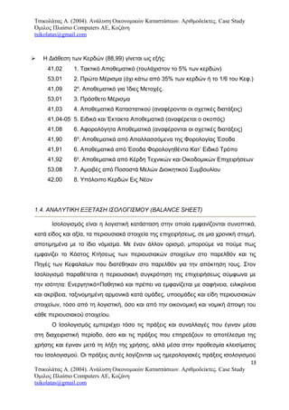 Τσικολάτας Α. (2004). Ανάλυση Οικονομικών Καταστάσεων. Αριθμοδείκτες. Case Study
Όμιλος Πλαίσιο Computers AE, Κοζάνη
tsikolatas@gmail.com
 Η Διάθεση των Κερδών (88,99) γίνεται ως εξής:
41,02 1. Τακτικό Αποθεματικό (τουλάχιστον το 5% των κερδών)
53,01 2. Πρώτο Μέρισμα (όχι κάτω από 35% των κερδών ή το 1/6 του Kεφ.)
41,09 2α
. Αποθεματικό για Ίδιες Μετοχές.
53,01 3. Πρόσθετο Μέρισμα
41,03 4. Αποθεματικά Καταστατικού (αναφέρονται οι σχετικές διατάξεις)
41,04-05 5. Ειδικά και Έκτακτα Αποθεματικά (αναφέρεται ο σκοπός)
41,08 6. Αφορολόγητα Αποθεματικά (αναφέρονται οι σχετικές διατάξεις)
41,90 6α
. Αποθεματικά από Απαλλασσόμενα της Φορολογίας Έσοδα
41,91 6. Αποθεματικά από Έσοδα Φορολογηθέντα Κατ’ Ειδικό Τρόπο
41,92 6γ
. Αποθεματικά από Κέρδη Τεχνικών και Οικοδομικών Επιχειρήσεων
53,08 7. Αμοιβές από Ποσοστά Μελών Διοικητικού Συμβουλίου
42,00 8. Υπόλοιπο Κερδών Εις Νέον
1.4. ΑΝΑΛΥΤΙΚΗ ΕΞΕΤΑΣΗ ΙΣΟΛΟΓΙΣΜΟΥ (BALANCE SHEET)
Ισολογισμός είναι η λογιστική κατάσταση στην οποία εμφανίζονται συνοπτικά,
κατά είδος και αξία, τα περιουσιακά στοιχεία της επιχειρήσεως, σε μια χρονική στιγμή,
αποτιμημένα με το ίδιο νόμισμα. Με έναν άλλον ορισμό, μπορούμε να πούμε πως
εμφανίζει το Κόστος Κτήσεως των περιουσιακών στοιχείων στο παρελθόν και τις
Πηγές των Κεφαλαίων που διατέθηκαν στο παρελθόν για την απόκτηση τους. Στον
Ισολογισμό παραθέτεται η περιουσιακή συγκρότηση της επιχειρήσεως σύμφωνα με
την ισότητα: Ενεργητικό=Παθητικό και πρέπει να εμφανίζεται με σαφήνεια, ειλικρίνεια
και ακρίβεια, ταξινομημένη αρμονικά κατά ομάδες, υποομάδες και είδη περιουσιακών
στοιχείων, τόσο από τη λογιστική, όσο και από την οικονομική και νομική άποψη του
κάθε περιουσιακού στοιχείου.
Ο Ισολογισμός εμπεριέχει τόσο τις πράξεις και συναλλαγές που έγιναν μέσα
στη διαχειριστική περίοδο, όσο και τις πράξεις που επηρεάζουν το αποτέλεσμα της
χρήσης και έγιναν μετά τη λήξη της χρήσης, αλλά μέσα στην προθεσμία κλεισίματος
του Ισολογισμού. Οι πράξεις αυτές λογίζονται ως ημερολογιακές πράξεις ισολογισμού
13
Τσικολάτας Α. (2004). Ανάλυση Οικονομικών Καταστάσεων. Αριθμοδείκτες. Case Study
Όμιλος Πλαίσιο Computers AE, Κοζάνη
tsikolatas@gmail.com
 