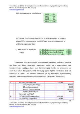 Τσικολάτας Α. (2004). Ανάλυση Οικονομικών Καταστάσεων. Αριθμοδείκτες. Case Study
Όμιλος Πλαίσιο Computers AE, Κοζάνη
tsikolatas@gmail.com
2) Ο λογαριασμός 64 αναλύεται σε:
3) Ο Φόρος Εισοδήματος είναι 37,5%, το Α’ Μέρισμα είναι το ελάχιστο
νόμιμο(35%), παρακρατείται ποσό 20% για έκτακτο αποθεματικό, το
υπόλοιπο φέρεται εις νέον.
4) Από το Φύλλο Μερισμού
ισχύει:
Υποθέτουμε πως οι κατάλληλες ημερολογιακές εγγραφές ανοίγματος βιβλίων
και όλων των άλλων λογιστικών γεγονότων, καθώς και η συγκέντρωση των
δικαιολογητικών εγγράφων, έχουν γίνει. Μετά το πέρας, λοιπόν, της απογραφής και
όλων των άλλων διενεργειών, αυτό που εμείς αρχικά πρέπει να κάνουμε είναι να
κλείσουμε τα ποσά του Γενικού Καθολικού με τις κατάλληλες ημερολογιακές
εγγραφές και έπειτα να συντάξουμε τις απαραίτητες Οικονομικές Καταστάσεις.
1. 80 Γενική Εκμετάλλευση 210.000
20 Εμπορεύματα αρχής 10.000
25 Αναλώσιμα αρχής 2.000
Αγορές Εμπορευμάτων 190.000
Αγορές Αναλωσίμων 8.000
Μεταφορά του Β σε Α
2. 70 Πωλήσεις Εμπορευμάτων 230.000
73 Πωλήσεις Υπηρεσιών 38.000
133
Τσικολάτας Α. (2004). Ανάλυση Οικονομικών Καταστάσεων. Αριθμοδείκτες. Case Study
Όμιλος Πλαίσιο Computers AE, Κοζάνη
tsikolatas@gmail.com
64.00 2.000
64.01 1.500
64.02 1.800
64.05 1.700
64.07 2.000
1. Έξοδα Διοικητικής Λειτουργίας 9.900
2. Έξοδα Λειτουργίας Διάθεσης 13.200
3. Έξοδα Έρευνας και Ανάπτυξης 6.600
 