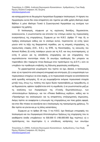 Τσικολάτας Α. (2004). Ανάλυση Οικονομικών Καταστάσεων. Αριθμοδείκτες. Case Study
Όμιλος Πλαίσιο Computers AE, Κοζάνη
tsikolatas@gmail.com
και καταχωρούνται σε θεωρημένο Ημερολόγιο Εγγραφών Ισολογισμού. Η τήρηση του
Ημερολογίου αυτού δεν είναι απαραίτητη εάν τηρείται για κάθε χρήση ιδιαίτερη σειρά
Βιβλίων ή μόνο ιδιαίτερο Γενικό ή Συγκεντρωτικό Ημερολόγιο ως συνέχεια των
εγγραφών της χρήσης.
Ο Ισολογισμός, σύμφωνα με τις ισχύουσες διατάξεις, δημοσιεύεται,
ανακοινώνεται, ή γνωστοποιείται και αποτελεί την επίσημη εικόνα της περιουσιακής
συγκροτήσεως της επιχειρήσεως. Σύμφωνα με τον Κ.Β.Σ. (άρθρο 17 παρ. 8), οι
πράξεις ισολογισμού καθώς και το κλείσιμο αυτού, περατούνται: α) εντός τριών
μηνών από τη λήξη της διαχειριστική περιόδου, για τις ατομικές επιχειρήσεις, τις
προσωπικές εταιρίες (Ο.Ε., Ε.Ε.), τις ΕΠΕ, τις Κοινοπραξίες, τις κοινωνίες του
Αστικού Κώδικα, β) εντός τεσσάρων μηνών για τις Α.Ε. και τους συνεταιρισμούς, γ)
εντός 6 μηνών για τις αλλοδαπές επιχειρήσεις και για επιχειρήσεις που
εκμεταλλεύονται ποντοπόρα πλοία. Οι ανωτέρω προθεσμίες δεν μπορούν να
παραταθούν (δεν παρέχεται τέτοιο δικαίωμα στον προϊστάμενο της Δ.Ο.Υ.), ούτε να
υπερβούν την προθεσμία υποβολής της δήλωσης φορολογίας εισοδήματος.
Τα χαρακτηριστικά γνωρίσματα που πρέπει να έχει, βασικά, ο Ισολογισμός
είναι: α) να προκύπτει από ειλικρινή απογραφή και αποτίμηση, β) η ονοματολογία των
περιουσιακών στοιχείων να είναι σαφής, γ) τα περιουσιακά στοιχεία να κατατάσσονται
κατά ομοειδής κατηγορίες, δ) να μη συμψηφίζονται ανόμοια περιουσιακά στοιχεία
μεταξύ τους, όπως π.χ. πελάτες που έχουν δώσει προκαταβολές με προμηθευτές, ε)
να δημοσιεύεται, εφόσον προβλέπεται από τη νομοθεσία, ή να γνωστοποιείται μαζί με
τις αναλύσεις των Λογαριασμών της «Γενικής Εκμεταλλεύσεως», των
«Αποτελεσμάτων Χρήσεως», και τον «Πίνακα διαθέσεως κερδών», καθώς και το
«Προσάρτημα του ισολογισμού» και τις απαραίτητες επεξηγηματικές σημειώσεις.
Ακόμη πρέπει να αναφέρεται η επωνυμία της επιχειρήσεως και ποια χρήση αφορά,
και στον ίδιο πίνακα να εικονίζεται και ο Ισολογισμός της προηγούμενης χρήσεως. Το
ίδιο πρέπει να γίνεται και με τις άλλες καταστάσεις.
Σύμφωνα με το άρθρο 29 παρ. 3 του Κ.Β.Σ. έχει δικαίωμα υπογραφής του
Ισολογισμού και του Λογαριασμού Αποτελεσμάτων Χρήσεως της επιχείρησης που τα
ακαθάριστα έσοδα υπερβαίνουν τα 530.000 Ε (180.000.000 δρχ περίπου): α) ο
προϊστάμενος του λογιστηρίου ή ο υπεύθυνος κατάρτισης των ανωτέρω
14
Τσικολάτας Α. (2004). Ανάλυση Οικονομικών Καταστάσεων. Αριθμοδείκτες. Case Study
Όμιλος Πλαίσιο Computers AE, Κοζάνη
tsikolatas@gmail.com
 