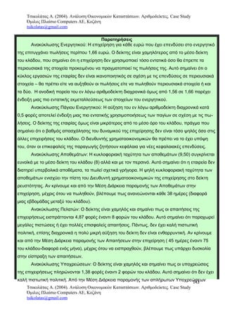 Τσικολάτας Α. (2004). Ανάλυση Οικονομικών Καταστάσεων. Αριθμοδείκτες. Case Study
Όμιλος Πλαίσιο Computers AE, Κοζάνη
tsikolatas@gmail.com
Παρατηρήσεις
Ανακύκλωσης Ενεργητικού: Η επιχείρηση για κάθε ευρώ που έχει επενδύσει στο ενεργητικό
της επιτυγχάνει πωλήσεις περίπου 1,66 ευρώ. Ο δείκτης είναι χαμηλότερος από το μέσο δείκτη
του κλάδου, που σημαίνει ότι η επιχείρηση δεν χρησιμοποιεί τόσο εντατικά όσο θα έπρεπε τα
περιουσιακά της στοιχεία προκειμένου να πραγματοποιεί τις πωλήσεις της. Αυτό σημαίνει ότι ο
κύκλος εργασιών της εταιρίας δεν είναι ικανοποιητικός σε σχέση με τις επενδύσεις σε περιουσιακά
στοιχεία – θα πρέπει είτε να αυξηθούν οι πωλήσεις είτε να πωληθούν περιουσιακά στοιχεία ή και
τα δύο. Η ανοδική πορεία του εν λόγω αριθμοδείκτη διαχρονικά όμως από 1,56 σε 1,66 παρέχει
ένδειξη μιας πιο εντατικής εκμεταλλεύσεως των στοιχείων του ενεργητικού.
Ανακύκλωσης Πάγιου Ενεργητικού: Η αύξηση του εν λόγω αριθμοδείκτη διαχρονικά κατά
0,5 φορές αποτελεί ένδειξη μιας πιο εντατικής χρησιμοποιήσεως των παγίων σε σχέση με τις πω-
λήσεις. Ο δείκτης της εταιρίας όμως είναι μικρότερος από το μέσο όρο του κλάδου, πράγμα που
σημαίνει ότι ο βαθμός απασχόλησης του δυναμικού της επιχείρησης δεν είναι τόσο ψηλός όσο στις
άλλες επιχειρήσεις του κλάδου. Ο διευθυντής χρηματοοικονομικών θα πρέπει να το έχει υπόψη
του, όταν οι επικεφαλείς της παραγωγής ζητήσουν κεφάλαια για νέες κεφαλαιακές επενδύσεις.
Ανακύκλωσης Αποθεμάτων: Η κυκλοφοριακή ταχύτητα των αποθεμάτων (9,50) συγκρίνεται
ευνοϊκά με το μέσο δείκτη του κλάδου (8) αλλά και με τον περσινό. Αυτό σημαίνει ότι η εταιρεία δεν
διατηρεί υπερβολικά αποθέματα, τα πωλεί σχετικά γρήγορα. Η ψηλή κυκλοφοριακή ταχύτητα των
αποθεμάτων ενισχύει την πίστη του Διευθυντή χρηματοοικονομικών της επιχείρησης στο δείκτη
ρευστότητας. Αν κρίνουμε και από την Μέση Διάρκεια παραμονής των Αποθεμάτων στην
επιχείρηση, μέχρις ότου να πωληθούν, βλέπουμε πως ανανεώνονται κάθε 38 ημέρες (διαφορά
μιας εβδομάδας μεταξύ του κλάδου).
Ανακύκλωσης Πελατών: Ο δείκτης είναι χαμηλός και σημαίνει πως οι απαιτήσεις της
επιχειρήσεως εισπράττονται 4,87 φορές έναντι 8 φορών του κλάδου. Αυτό σημαίνει ότι παραχωρεί
μεγάλες πιστώσεις ή έχει πολλές επισφαλείς απαιτήσεις. Πάντως, δεν έχει καλή πιστωτική
πολιτική, επίσης διαχρονικά η πολύ μικρή αύξηση του δείκτη δεν είναι ενθαρρυντική. Αν κρίνουμε
και από την Μέση Διάρκεια παραμονής των Απαιτήσεων στην επιχείρηση ( 45 ημέρες έναντι 75
του κλάδου-διαφορά ενός μήνα), μέχρις ότου να εισπραχθούν, βλέπουμε πως υπάρχει δυσκολία
στην είσπραξη των απαιτήσεων.
Ανακύκλωσης Υποχρεώσεων: Ο δείκτης είναι χαμηλός και σημαίνει πως οι υποχρεώσεις
της επιχειρήσεως πληρώνονται 1,38 φορές έναντι 2 φορών του κλάδου. Αυτό σημαίνει ότι δεν έχει
καλή πιστωτική πολιτική. Από την Μέση Διάρκεια παραμονής των απλήρωτων Υποχρεώσεων143
Τσικολάτας Α. (2004). Ανάλυση Οικονομικών Καταστάσεων. Αριθμοδείκτες. Case Study
Όμιλος Πλαίσιο Computers AE, Κοζάνη
tsikolatas@gmail.com
 