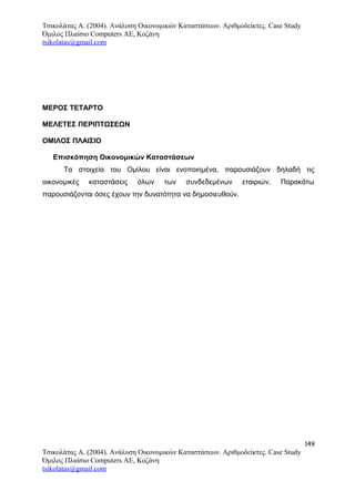 Τσικολάτας Α. (2004). Ανάλυση Οικονομικών Καταστάσεων. Αριθμοδείκτες. Case Study
Όμιλος Πλαίσιο Computers AE, Κοζάνη
tsikolatas@gmail.com
ΜΕΡΟΣ ΤΕΤΑΡΤΟ
ΜΕΛΕΤΕΣ ΠΕΡΙΠΤΩΣΕΩΝ
ΟΜΙΛΟΣ ΠΛΑΙΣΙΟ
Επισκόπηση Οικονομικών Καταστάσεων
Τα στοιχεία του Ομίλου είναι ενοποιημένα, παρουσιάζουν δηλαδή τις
οικονομικές καταστάσεις όλων των συνδεδεμένων εταιριών. Παρακάτω
παρουσιάζονται όσες έχουν την δυνατότητα να δημοσιευθούν.
149
Τσικολάτας Α. (2004). Ανάλυση Οικονομικών Καταστάσεων. Αριθμοδείκτες. Case Study
Όμιλος Πλαίσιο Computers AE, Κοζάνη
tsikolatas@gmail.com
 
