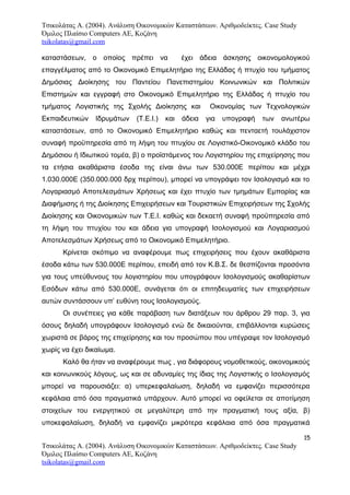 Τσικολάτας Α. (2004). Ανάλυση Οικονομικών Καταστάσεων. Αριθμοδείκτες. Case Study
Όμιλος Πλαίσιο Computers AE, Κοζάνη
tsikolatas@gmail.com
καταστάσεων, ο οποίος πρέπει να έχει άδεια άσκησης οικονομολογικού
επαγγέλματος από το Οικονομικό Επιμελητήριο της Ελλάδας ή πτυχίο του τμήματος
Δημόσιας Διοίκησης του Παντείου Πανεπιστημίου Κοινωνικών και Πολιτικών
Επιστημών και εγγραφή στο Οικονομικό Επιμελητήριο της Ελλάδας ή πτυχίο του
τμήματος Λογιστικής της Σχολής Διοίκησης και Οικονομίας των Τεχνολογικών
Εκπαιδευτικών Ιδρυμάτων (Τ.Ε.Ι.) και άδεια για υπογραφή των ανωτέρω
καταστάσεων, από το Οικονομικό Επιμελητήριο καθώς και πενταετή τουλάχιστον
συναφή προϋπηρεσία από τη λήψη του πτυχίου σε Λογιστικό-Οικονομικό κλάδο του
Δημόσιου ή Ιδιωτικού τομέα, β) ο προϊστάμενος του Λογιστηρίου της επιχείρησης που
τα ετήσια ακαθάριστα έσοδα της είναι άνω των 530.000Ε περίπου και μέχρι
1.030.000Ε (350.000.000 δρχ περίπου), μπορεί να υπογράψει τον Ισολογισμό και το
Λογαριασμό Αποτελεσμάτων Χρήσεως και έχει πτυχίο των τμημάτων Εμπορίας και
Διαφήμισης ή της Διοίκησης Επιχειρήσεων και Τουριστικών Επιχειρήσεων της Σχολής
Διοίκησης και Οικονομικών των Τ.Ε.Ι. καθώς και δεκαετή συναφή προϋπηρεσία από
τη λήψη του πτυχίου του και άδεια για υπογραφή Ισολογισμού και Λογαριασμού
Αποτελεσμάτων Χρήσεως από το Οικονομικό Επιμελητήριο.
Κρίνεται σκόπιμο να αναφέρουμε πως επιχειρήσεις που έχουν ακαθάριστα
έσοδα κάτω των 530.000Ε περίπου, επειδή από τον Κ.Β.Σ. δε θεσπίζονται προσόντα
για τους υπεύθυνους του λογιστηρίου που υπογράφουν Ισολογισμούς ακαθαρίστων
Εσόδων κάτω από 530.000Ε, συνάγεται ότι οι επιτηδευματίες των επιχειρήσεων
αυτών συντάσσουν υπ’ ευθύνη τους Ισολογισμούς.
Οι συνέπειες για κάθε παράβαση των διατάξεων του άρθρου 29 παρ. 3, για
όσους δηλαδή υπογράφουν Ισολογισμό ενώ δε δικαιούνται, επιβάλλονται κυρώσεις
χωριστά σε βάρος της επιχείρησης και του προσώπου που υπέγραψε τον Ισολογισμό
χωρίς να έχει δικαίωμα.
Καλό θα ήταν να αναφέρουμε πως , για διάφορους νομοθετικούς, οικονομικούς
και κοινωνικούς λόγους, ως και σε αδυναμίες της ίδιας της Λογιστικής ο Ισολογισμός
μπορεί να παρουσιάζει: α) υπερκεφαλαίωση, δηλαδή να εμφανίζει περισσότερα
κεφάλαια από όσα πραγματικά υπάρχουν. Αυτό μπορεί να οφείλεται σε αποτίμηση
στοιχείων του ενεργητικού σε μεγαλύτερη από την πραγματική τους αξία, β)
υποκεφαλαίωση, δηλαδή να εμφανίζει μικρότερα κεφάλαια από όσα πραγματικά
15
Τσικολάτας Α. (2004). Ανάλυση Οικονομικών Καταστάσεων. Αριθμοδείκτες. Case Study
Όμιλος Πλαίσιο Computers AE, Κοζάνη
tsikolatas@gmail.com
 