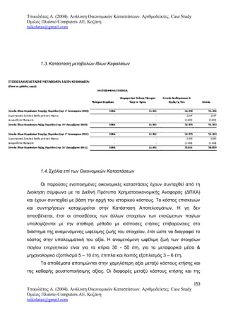 Τσικολάτας Α. (2004). Ανάλυση Οικονομικών Καταστάσεων. Αριθμοδείκτες. Case Study
Όμιλος Πλαίσιο Computers AE, Κοζάνη
tsikolatas@gmail.com
1.3.Κατάσταση μεταβολών Ιδίων Κεφαλαίων
1.4.Σχόλια επί των Οικονομικών Καταστάσεων
Οι παρούσες ενοποιημένες οικονομικές καταστάσεις έχουν συνταχθεί από τη
Διοίκηση σύμφωνα με τα Διεθνή Πρότυπα Χρηματοοικονομικής Αναφοράς (ΔΠΧΑ)
και έχουν συνταχθεί με βάση την αρχή του ιστορικού κόστους. Το κόστος επισκευών
και συντηρήσεων καταχωρείται στην Κατάσταση Αποτελεσμάτων. Η γη δεν
αποσβένεται, έτσι οι αποσβέσεις των άλλων στοιχείων των ενσώματων παγίων
υπολογίζονται με την σταθερή μέθοδο με ισόποσες ετήσιες επιβαρύνσεις στο
διάστημα της αναμενόμενης ωφέλιμης ζωής του στοιχείου, έτσι ώστε να διαγραφεί το
κόστος στην υπολειμματική του αξία. Η αναμενόμενη ωφέλιμη ζωή των στοιχείων
παγίου ενεργητικού είναι για τα κτίρια 30 - 50 έτη, για τα μεταφορικά μέσα &
μηχανολογικό εξοπλισμό 5 – 10 έτη, έπιπλα και λοιπός εξοπλισμός 3 – 6 έτη.
Τα αποθέματα αποτιμώνται στην χαμηλότερη αξία μεταξύ κόστους κτήσης και
της καθαρής ρευστοποιήσιμης αξίας. Οι διαφορές μεταξύ κόστους κτήσης και της
153
Τσικολάτας Α. (2004). Ανάλυση Οικονομικών Καταστάσεων. Αριθμοδείκτες. Case Study
Όμιλος Πλαίσιο Computers AE, Κοζάνη
tsikolatas@gmail.com
 