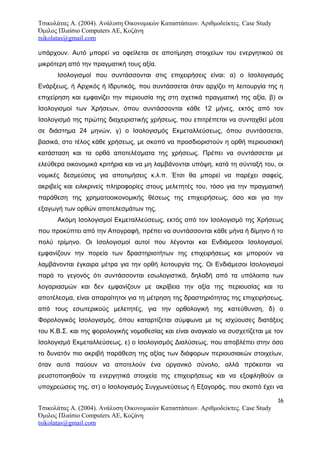 Τσικολάτας Α. (2004). Ανάλυση Οικονομικών Καταστάσεων. Αριθμοδείκτες. Case Study
Όμιλος Πλαίσιο Computers AE, Κοζάνη
tsikolatas@gmail.com
υπάρχουν. Αυτό μπορεί να οφείλεται σε αποτίμηση στοιχείων του ενεργητικού σε
μικρότερη από την πραγματική τους αξία.
Ισολογισμοί που συντάσσονται στις επιχειρήσεις είναι: α) ο Ισολογισμός
Ενάρξεως, ή Αρχικός ή Ιδρυτικός, που συντάσσεται όταν αρχίζει τη λειτουργία της η
επιχείρηση και εμφανίζει την περιουσία της στη σχετικά πραγματική της αξία, β) οι
Ισολογισμοί των Χρήσεων, όπου συντάσσονται κάθε 12 μήνες, εκτός από τον
Ισολογισμό της πρώτης διαχειριστικής χρήσεως, που επιτρέπεται να συνταχθεί μέσα
σε διάστημα 24 μηνών, γ) ο Ισολογισμός Εκμεταλλεύσεως, όπου συντάσσεται,
βασικά, στο τέλος κάθε χρήσεως, με σκοπό να προσδιοριστούν η ορθή περιουσιακή
κατάσταση και τα ορθά αποτελέσματα της χρήσεως. Πρέπει να συντάσσεται με
ελεύθερα οικονομικά κριτήρια και να μη λαμβάνονται υπόψη, κατά τη σύνταξή του, οι
νομικές δεσμεύσεις για αποτιμήσεις κ.λ.π. Έτσι θα μπορεί να παρέχει σαφείς,
ακριβείς και ειλικρινείς πληροφορίες στους μελετητές του, τόσο για την πραγματική
παράθεση της χρηματοοικονομικής θέσεως της επιχειρήσεως, όσο και για την
εξαγωγή των ορθών αποτελεσμάτων της.
Ακόμη Ισολογισμοί Εκμεταλλεύσεως, εκτός από τον Ισολογισμό της Χρήσεως
που προκύπτει από την Απογραφή, πρέπει να συντάσσονται κάθε μήνα ή δίμηνο ή το
πολύ τρίμηνο. Οι Ισολογισμοί αυτοί που λέγονται και Ενδιάμεσοι Ισολογισμοί,
εμφανίζουν την πορεία των δραστηριοτήτων της επιχειρήσεως και μπορούν να
λαμβάνονται έγκαιρα μέτρα για την ορθή λειτουργία της. Οι Ενδιάμεσοι Ισολογισμοί
παρά το γεγονός ότι συντάσσονται εσωλογιστικά, δηλαδή από τα υπόλοιπα των
λογαριασμών και δεν εμφανίζουν με ακρίβεια την αξία της περιουσίας και το
αποτέλεσμα, είναι απαραίτητοι για τη μέτρηση της δραστηριότητας της επιχειρήσεως,
από τους εσωτερικούς μελετητές, για την ορθολογική της κατεύθυνση, δ) ο
Φορολογικός Ισολογισμός, όπου καταρτίζεται σύμφωνα με τις ισχύουσες διατάξεις
του Κ.Β.Σ. και της φορολογικής νομοθεσίας και είναι αναγκαίο να συσχετίζεται με τον
Ισολογισμό Εκμεταλλεύσεως, ε) ο Ισολογισμός Διαλύσεως, που αποβλέπει στην όσο
το δυνατόν πιο ακριβή παράθεση της αξίας των διάφορων περιουσιακών στοιχείων,
όταν αυτά παύουν να αποτελούν ένα οργανικό σύνολο, αλλά πρόκειται να
ρευστοποιηθούν τα ενεργητικά στοιχεία της επιχειρήσεως και να εξοφληθούν οι
υποχρεώσεις της, στ) ο Ισολογισμός Συγχωνεύσεως ή Εξαγοράς, που σκοπό έχει να
16
Τσικολάτας Α. (2004). Ανάλυση Οικονομικών Καταστάσεων. Αριθμοδείκτες. Case Study
Όμιλος Πλαίσιο Computers AE, Κοζάνη
tsikolatas@gmail.com
 