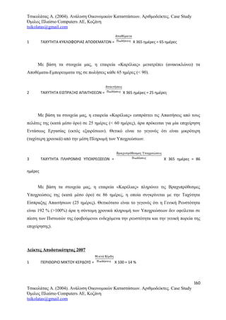 Τσικολάτας Α. (2004). Ανάλυση Οικονομικών Καταστάσεων. Αριθμοδείκτες. Case Study
Όμιλος Πλαίσιο Computers AE, Κοζάνη
tsikolatas@gmail.com
1 ΤΑΧΥΤΗΤΑ ΚΥΚΛΟΦΟΡΙΑΣ ΑΠΟΘΕΜΑΤΩΝ = Χ 365 ημέρες = 65 ημέρες
Με βάση τα στοιχεία μας, η εταιρεία «Καρέλιας» μετατρέπει (ανακυκλώνει) τα
Αποθέματα-Εμπορευματα της σε πωλήσεις κάθε 65 ημέρες (< 90).
2 ΤΑΧΥΤΗΤΑ ΕΙΣΠΡΑΞΗΣ ΑΠΑΙΤΗΣΕΩΝ = Χ 365 ημέρες = 25 ημέρες
Με βάση τα στοιχεία μας, η εταιρεία «Καρέλιας» εισπράττει τις Απαιτήσεις από τους
πελάτες της (κατά μέσο όρο) σε 25 ημέρες (< 60 ημέρες), άρα πρόκειται για μία επιχείρηση
Εντάσεως Εργασίας (εκτός εξαιρέσεων). Θετικό είναι το γεγονός ότι είναι μικρότερη
(ταχύτερη χρονικά) από την μέση Πληρωμή των Υποχρεώσεων.
3 ΤΑΧΥΤΗΤΑ ΠΛΗΡΩΜΗΣ ΥΠΟΧΡΕΩΣΕΩΝ = Χ 365 ημέρες = 86
ημέρες
Με βάση τα στοιχεία μας, η εταιρεία «Καρέλιας» πληρώνει τις Βραχυπρόθεσμες
Υποχρεώσεις της (κατά μέσο όρο) σε 86 ημέρες, η οποία συγκρίνεται με την Ταχύτητα
Είσπραξης Απαιτήσεων (25 ημέρες). Θετικότατο είναι το γεγονός ότι η Γενική Ρευστότητα
είναι 192 % (>100%) άρα η σύντομη χρονικά πληρωμή των Υποχρεώσεων δεν οφείλεται σε
πίεση των Πιστωτών της (φοβούμενοι ενδεχόμενα την ρευστότητα και την γενική πορεία της
επιχείρησης).
Δείκτες Αποδοτικότητας 2007
1 ΠΕΡΙΘΩΡΙΟ ΜΙΚΤΟΥ ΚΕΡΔΟΥΣ = Χ 100 = 14 %
160
Τσικολάτας Α. (2004). Ανάλυση Οικονομικών Καταστάσεων. Αριθμοδείκτες. Case Study
Όμιλος Πλαίσιο Computers AE, Κοζάνη
tsikolatas@gmail.com
 