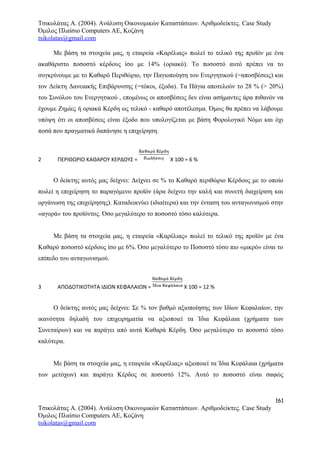 Τσικολάτας Α. (2004). Ανάλυση Οικονομικών Καταστάσεων. Αριθμοδείκτες. Case Study
Όμιλος Πλαίσιο Computers AE, Κοζάνη
tsikolatas@gmail.com
Με βάση τα στοιχεία μας, η εταιρεία «Καρέλιας» πωλεί το τελικό της προϊόν με ένα
ακαθάριστο ποσοστό κέρδους ίσο με 14% (οριακό). Το ποσοστό αυτό πρέπει να το
συγκρίνουμε με το Καθαρό Περιθώριο, την Παγιοποίηση του Ενεργητικού (=αποσβέσεις) και
τον Δείκτη Δανειακής Επιβάρυνσης (=τόκοι, έξοδα). Τα Πάγια αποτελούν το 28 % (> 20%)
του Συνόλου του Ενεργητικού , επομένως οι αποσβέσεις δεν είναι ασήμαντες άρα πιθανόν να
έχουμε Ζημίες ή οριακά Κέρδη ως τελικό - καθαρό αποτέλεσμα. Όμως θα πρέπει να λάβουμε
υπόψη ότι οι αποσβέσεις είναι έξοδο που υπολογίζεται με βάση Φορολογικό Νόμο και όχι
ποσά που πραγματικά δαπάνησε η επιχείρηση.
2 ΠΕΡΙΘΩΡΙΟ ΚΑΘΑΡΟΥ ΚΕΡΔΟΥΣ = Χ 100 = 6 %
Ο δείκτης αυτός μας δείχνει: Δείχνει σε % το Καθαρό περιθώριο Κέρδους με το οποίο
πωλεί η επιχείρηση το παραγόμενο προϊόν (άρα δείχνει την καλή και συνετή διαχείριση και
οργάνωση της επιχείρησης). Καταδεικνύει (ιδιαίτερα) και την ένταση του ανταγωνισμού στην
«αγορά» του προϊόντος. Όσο μεγαλύτερο το ποσοστό τόσο καλύτερα.
Με βάση τα στοιχεία μας, η εταιρεία «Καρέλιας» πωλεί το τελικό της προϊόν με ένα
Καθαρό ποσοστό κέρδους ίσο με 6%. Όσο μεγαλύτερο το Ποσοστό τόσο πιο «μικρό» είναι το
επίπεδο του ανταγωνισμού.
3 ΑΠΟΔΟΤΙΚΟΤΗΤΑ ΙΔΙΩΝ ΚΕΦΑΛΑΙΩΝ = Χ 100 = 12 %
Ο δείκτης αυτός μας δείχνει: Σε % τον βαθμό αξιοποίησης των Ιδίων Κεφαλαίων, την
ικανότητα δηλαδή του επιχειρηματία να αξιοποιεί τα Ίδια Κεφάλαια (χρήματα των
Συνεταίρων) και να παράγει από αυτά Καθαρά Κέρδη. Όσο μεγαλύτερο το ποσοστό τόσο
καλύτερα.
Με βάση τα στοιχεία μας, η εταιρεία «Καρέλιας» αξιοποιεί τα Ίδια Κεφάλαια (χρήματα
των μετόχων) και παράγει Κέρδος σε ποσοστό 12%. Αυτό το ποσοστό είναι σαφώς
161
Τσικολάτας Α. (2004). Ανάλυση Οικονομικών Καταστάσεων. Αριθμοδείκτες. Case Study
Όμιλος Πλαίσιο Computers AE, Κοζάνη
tsikolatas@gmail.com
 