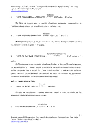 Τσικολάτας Α. (2004). Ανάλυση Οικονομικών Καταστάσεων. Αριθμοδείκτες. Case Study
Όμιλος Πλαίσιο Computers AE, Κοζάνη
tsikolatas@gmail.com
1. ΤΑΧΥΤΗΤΑ ΚΥΚΛΟΦΟΡΙΑΣ ΑΠΟΘΕΜΑΤΩΝ = Χ 365 ημέρες = 42 ημέρες
Με βάση τα στοιχεία μας, η εταιρεία «Καρέλιας» μετατρέπει (ανακυκλώνει) τα
Αποθέματα-Εμπορευματα της σε πωλήσεις κάθε 42 ημέρες (< 90).
2. ΤΑΧΥΤΗΤΑ ΕΙΣΠΡΑΞΗΣ ΑΠΑΙΤΗΣΕΩΝ = Χ 365 ημέρες = 37 ημέρες
Με βάση τα στοιχεία μας, η εταιρεία «Καρέλιας» εισπράττει τις Απαιτήσεις από τους πελάτες
της (κατά μέσο όρο) σε 37 ημέρες (< 60 ημέρες).
3. ΤΑΧΥΤΗΤΑ ΠΛΗΡΩΜΗΣ ΥΠΟΧΡΕΩΣΕΩΝ = Χ 365 ημέρες = 71
ημέρες
Με βάση τα στοιχεία μας, η εταιρεία «Καρέλιας» πληρώνει τις Βραχυπρόθεσμες Υποχρεώσεις
της (κατά μέσο όρο) σε 71 ημέρες, η οποία συγκρίνεται με την Ταχύτητα Είσπραξης Απαιτήσεων (37
ημέρες). Θετικότατο είναι το γεγονός ότι η Γενική Ρευστότητα είναι 429 % (>100%) άρα η σύντομη
χρονικά πληρωμή των Υποχρεώσεων δεν οφείλεται σε πίεση των Πιστωτών της (φοβούμενοι
ενδεχόμενα την ρευστότητα και την γενική πορεία της επιχείρησης).
Δείκτες Αποδοτικότητας 2008
1. ΠΕΡΙΘΩΡΙΟ ΜΙΚΤΟΥ ΚΕΡΔΟΥΣ = Χ 100 = 15 %
Με βάση τα στοιχεία μας, η εταιρεία «Καρέλιας» πωλεί το τελικό της προϊόν με ένα
ακαθάριστο ποσοστό κέρδους ίσο με 15% (οριακό).
1 ΠΕΡΙΘΩΡΙΟ ΚΑΘΑΡΟΥ ΚΕΡΔΟΥΣ = Χ 100 = 7%
164
Τσικολάτας Α. (2004). Ανάλυση Οικονομικών Καταστάσεων. Αριθμοδείκτες. Case Study
Όμιλος Πλαίσιο Computers AE, Κοζάνη
tsikolatas@gmail.com
 