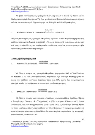 Τσικολάτας Α. (2004). Ανάλυση Οικονομικών Καταστάσεων. Αριθμοδείκτες. Case Study
Όμιλος Πλαίσιο Computers AE, Κοζάνη
tsikolatas@gmail.com
Με βάση τα στοιχεία μας, η εταιρεία «Καρέλιας» πωλεί το τελικό της προϊόν με ένα
Καθαρό ποσοστό κέρδους ίσο με 7%. Όσο μεγαλύτερο το Ποσοστό τόσο πιο «μικρό» είναι το
επίπεδο του ανταγωνισμού. Συγκρίνουμε με τον δείκτη Μεικτό Περιθώριο Κέρδους.
3. ΑΠΟΔΟΤΙΚΟΤΗΤΑ ΙΔΙΩΝ ΚΕΦΑΛΑΙΩΝ = Χ 100 = 13 %
Με βάση τα στοιχεία μας, η εταιρεία «Καρέλιας» αξιοποιεί τα Ίδια Κεφάλαια (χρήματα των
μετόχων) και παράγει Κέρδος σε ποσοστό 13%. Αυτό το ποσοστό είναι σαφώς μεγαλύτερο
από το ποσοστό απόδοσης των προθεσμιακών καταθέσεων, επομένως η επιλογή των μετοχών
ήταν σωστή να επενδύσουν στην εταιρεία
Δείκτες Δραστηριότητας 2008
1. ΚΕΦΑΛΑΙΑΚΗΣ ΔΙΑΡΘΡΩΣΗΣ = Χ 100 = 251 %
Με βάση τα στοιχεία μας, η εταιρεία «Καρέλιας» χρησιμοποιεί δικά της Ίδια Κεφάλαια
σε ποσοστό 251% των Ξένων (Δανειακών) Κεφαλαίων .Άρα ιδιαίτερη προσοχή πρέπει να
δώσει στην απόδοση των Ίδιων Κεφαλαίων (που είναι 13%) για να έχει ευχαριστημένους
μέτοχους που θα της συνδράμουν σε μελλοντικές επενδυτικές κινήσεις.
2. ΔΑΝΕΙΑΚΗΣ ΕΠΙΒΑΡΥΝΣΗΣ = Χ 100 = 29 %
Με βάση τα στοιχεία μας, η εταιρεία «Καρέλιας» χρησιμοποιεί Ξένα Κεφάλαια (Δάνεια
- Προμηθευτές - Πιστωτές κ.λ.π Υποχρεώσεις) σε (25% < μέτριο <50%) ποσοστό 29 % των
Συνολικών Κεφαλαίων που χρησιμοποιεί (Ίδια + Ξένα κ.λ.π). Άρα ιδιαίτερη προσοχή πρέπει
να δώσει (εκτός των άλλων), στην απόδοση των Ιδίων Κεφαλαίων (=ευχαριστημένοι μέτοχοι),
στην αξιοποίηση των σημαντικών (μάλλον) Πάγιων στοιχείων, στην αύξηση της παραγωγής,
στην ανανέωση των Παγίων κ.λ.π.
165
Τσικολάτας Α. (2004). Ανάλυση Οικονομικών Καταστάσεων. Αριθμοδείκτες. Case Study
Όμιλος Πλαίσιο Computers AE, Κοζάνη
tsikolatas@gmail.com
 