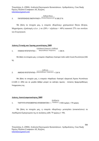 Τσικολάτας Α. (2004). Ανάλυση Οικονομικών Καταστάσεων. Αριθμοδείκτες. Case Study
Όμιλος Πλαίσιο Computers AE, Κοζάνη
tsikolatas@gmail.com
3. ΠΑΓΙΟΠΟΙΗΣΗΣ ΕΝΕΡΓΗΤΙΚΟΥ = Χ 100 27 %
Με βάση τα στοιχεία μας, η εταιρεία «Καρέλιας» χρησιμοποιεί Παγια (Κτίρια,
Μηχανήματα, εξοπλισμός κ.λ.π ..) σε (20% < αξιόλογο < 40%) ποσοστό 27% του συνόλου
του Ενεργητικού.
Δείκτες Γενικής και Άμεσης ρευστότητας 2009
1. ΓΕΝΙΚΗΣ ΡΕΥΣΤΟΤΗΤΑΣ = = 336 %
Με βάση τα στοιχεία μας, η εταιρεία «Καρέλιας» διατηρεί πολύ καλή Γενική Ρευστότητα (336
%).
2. ΑΜΕΣΗΣ ΡΕΥΣΤΟΤΗΤΑΣ = = 116 %
Με βάση τα στοιχεία μας, η εταιρεία «Καρέλιας» διατηρεί εξαιρετική Άμεση Ρευστότητα
(=116% (> 20%) και σε μεγάλο βαθμό μπορεί να καλύψει άμεσες - έκτακτες Βραχυπρόθεσμες
Υποχρεώσεις της.
Δείκτες Αποτελεσματικότητας 2009
1. ΤΑΧΥΤΗΤΑ ΚΥΚΛΟΦΟΡΙΑΣ ΑΠΟΘΕΜΑΤΩΝ = = Χ 365 ημέρες = 79 ημέρες
Με βάση τα στοιχεία μας, η εταιρεία «Καρέλιας» μετατρέπει (ανακυκλώνει) τα
Αποθέματα-Εμπορευματα της σε πωλήσεις κάθε 79 ημέρες (< 90).
166
Τσικολάτας Α. (2004). Ανάλυση Οικονομικών Καταστάσεων. Αριθμοδείκτες. Case Study
Όμιλος Πλαίσιο Computers AE, Κοζάνη
tsikolatas@gmail.com
 