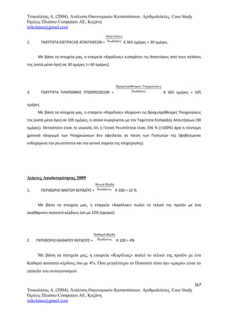 Τσικολάτας Α. (2004). Ανάλυση Οικονομικών Καταστάσεων. Αριθμοδείκτες. Case Study
Όμιλος Πλαίσιο Computers AE, Κοζάνη
tsikolatas@gmail.com
2. ΤΑΧΥΤΗΤΑ ΕΙΣΠΡΑΞΗΣ ΑΠΑΙΤΗΣΕΩΝ = Χ 365 ημέρες = 30 ημέρες
Με βάση τα στοιχεία μας, η εταιρεία «Καρέλιας» εισπράττει τις Απαιτήσεις από τους πελάτες
της (κατά μέσο όρο) σε 30 ημέρες (< 60 ημέρες).
3. ΤΑΧΥΤΗΤΑ ΠΛΗΡΩΜΗΣ ΥΠΟΧΡΕΩΣΕΩΝ = Χ 365 ημέρες = 105
ημέρες
Με βάση τα στοιχεία μας, η εταιρεία «Καρέλιας» πληρώνει τις Βραχυπρόθεσμες Υποχρεώσεις
της (κατά μέσο όρο) σε 105 ημέρες, η οποία συγκρίνεται με την Ταχύτητα Είσπραξης Απαιτήσεων (30
ημέρες). Θετικότατο είναι το γεγονός ότι η Γενική Ρευστότητα είναι 336 % (>100%) άρα η σύντομη
χρονικά πληρωμή των Υποχρεώσεων δεν οφείλεται σε πίεση των Πιστωτών της (φοβούμενοι
ενδεχόμενα την ρευστότητα και την γενική πορεία της επιχείρησης).
Δείκτες Αποδοτικότητας 2009
1. ΠΕΡΙΘΩΡΙΟ ΜΙΚΤΟΥ ΚΕΡΔΟΥΣ = Χ 100 = 12 %
Με βάση τα στοιχεία μας, η εταιρεία «Καρέλιας» πωλεί το τελικό της προϊόν με ένα
ακαθάριστο ποσοστό κέρδους ίσο με 12% (οριακό).
2 ΠΕΡΙΘΩΡΙΟ ΚΑΘΑΡΟΥ ΚΕΡΔΟΥΣ = Χ 100 = 4%
Με βάση τα στοιχεία μας, η εταιρεία «Καρέλιας» πωλεί το τελικό της προϊόν με ένα
Καθαρό ποσοστό κέρδους ίσο με 4%. Όσο μεγαλύτερο το Ποσοστό τόσο πιο «μικρό» είναι το
επίπεδο του ανταγωνισμού.
167
Τσικολάτας Α. (2004). Ανάλυση Οικονομικών Καταστάσεων. Αριθμοδείκτες. Case Study
Όμιλος Πλαίσιο Computers AE, Κοζάνη
tsikolatas@gmail.com
 